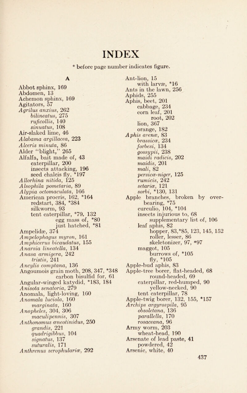 INDEX * before page number indicates figure. i A Abbot sphinx, 169 Abdomen, 13 Achemon sphinx, 169 Agitators, 57 Agrilus anxius, 262 bilineatus, 275 ruficollis, 140 sinuatus, 108 Air-slaked lime, 46 Alabama argillacea, 223 Alceris minuta, 86 Alder “blight,” 265 Alfalfa, bait made of, 43 caterpillar, 200 insects attacking, 196 seed chalcis fly, *197 Allorhina nitida, 125 Alsophila pometaria, 89 Alypia octomaculata, 166 American procris, 162, *164 redstart, 384, *384 silkworm, 93 tent caterpillar, *79, 132 egg mass of, *80 just hatched, *81 Ampelidae, 374 Ampelophagus myron, 161 Amphicerus bicaudatus, 155 Anarsia lineatella, 134 Anasa armigera, 242 tristis, 241 Ancylis comptana, 136 Angoumois grain moth, 208, 347, *348 carbon bisulfid for, 61 Angular-winged katydid, *183, 184 Anisota senatoria, 279 Anomala, light-loving, 160 Anomala luciola, 160 marginata, 160 Anopheles, 304, 306 maculipennis, 307 Anthonomus ceneotinidus, 250 grandis, 221 quadrigibbus, 104 signatus, 137 suturalis, 171 Anthrenus serophularioe, 292 Ant-lion, 15 with larvae, *16 Ants in the lawn, 256 Aphids, 255 Aphis, beet, 201 cabbage, 234 corn leaf, 201 root, 202 lion, 367 orange, 182 Aphis avence, 83 brassicce, 234 forbesi, 134 gossypii, 238 maidi radicis, 202 maidis, 201 mali, 82 per sica-niger, 125 rumicis, 242 setarice, 121 sorbi, *130, 131 Apple branches, broken by over- bearing, *75 curculio, 104, *104 insects injurious to, 68 supplementary list of, 106 leaf aphis, 82 hopper, 83, *85, 123, 145, 152 roller, lesser, 86 skeletonizer, 97, *97 maggot, 105 burrows of, *105 fly, *105 Apple-bud aphis, 83 Apple-tree borer, flat-headed, 68 round-headed, 69 caterpillar, red-humped, 90 yellow-necked, 90 tent caterpillar, 78 Apple-twig borer, 132, 155, *157 Archips argyrospila, 95 obsoletana, 136 parallella, 170 rosaceana, 96 Army worm, 203 wheat-head, 190 Arsenate of lead paste, 41 powdered, 42 Arsenic, white, 40