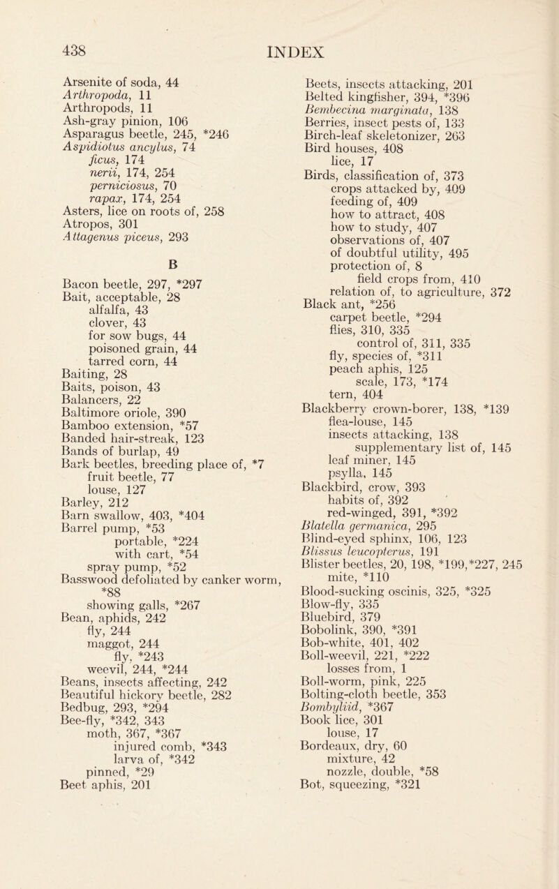 Arsenite of soda, 44 Arthropoda, 11 Arthropods, 11 Ash-gray pinion, 106 Asparagus beetle, 245, *246 Aspidiotus ancylus, 74 ficus, 174 nerii, 174, 254 perniciosus, 70 rapax, 174, 254 Asters, lice on roots of, 258 Atropos, 301 Attagenus piceus, 293 B Bacon beetle, 297, *297 Bait, acceptable, 28 alfalfa, 43 clover, 43 for sow bugs, 44 poisoned grain, 44 tarred corn, 44 Baiting, 28 Baits, poison, 43 Balancers, 22 Baltimore oriole, 390 Bamboo extension, *57 Banded hair-streak, 123 Bands of burlap, 49 Bark beetles, breeding place of, *7 fruit beetle, 77 louse, 127 Barley, 212 Barn swallow, 403, *404 Barrel pump, *53 portable, *224 with cart, *54 spray pump, *52 Basswood defoliated by canker worm, *88 showing galls, *267 Bean, aphids, 242 fly, 244 maggot, 244 fly, *243 weevil, 244, *244 Beans, insects affecting, 242 Beautiful hickory beetle, 282 Bedbug, 293, *294 Bee-fly, *342, 343 moth, 367, *367 injured comb, *343 larva of, *342 pinned, *29 Beet aphis, 201 Beets, insects attacking, 201 Belted kingfisher, 394, *396 Bembecina marginata, 138 Berries, insect pests of, 133 Birch-leaf skeletonizer, 263 Bird houses, 408 lice, 17 Birds, classification of, 373 crops attacked by, 409 feeding of, 409 how to attract, 408 how to study, 407 observations of, 407 of doubtful utility, 495 protection of, 8 field crops from, 410 relation of, to agriculture, 372 Black ant, *256 carpet beetle, *294 flies, 310, 335 control of, 311, 335 fly, species of, *311 peach aphis, 125 scale, 173, *174 tern, 404 Blackberry crown-borer, 138, *139 flea-louse, 145 insects attacking, 138 supplementary list of, 145 leaf miner, 145 psjdla, 145 Blackbird, crow, 393 habits of, 392 red-winged, 391, *392 Blatella gervianica, 295 Blind-eyed sphinx, 106, 123 Blissus leucopterus, 191 Blister beetles, 20, 198, *199, *227, 245 mite, *110 Blood-sucking oscinis, 325, *325 Blow-fly, 335 Bluebird, 379 Bobolink, 390, *391 Bob-white, 401, 402 Boll-weevil, 221, *222 losses from, 1 Boll-worm, pink, 225 Bolting-cloth beetle, 353 Bombyliid, *367 Book lice, 301 louse, 17 Bordeaux, dry, 60 mixture, 42 nozzle, double, *58 Bot, squeezing, *321