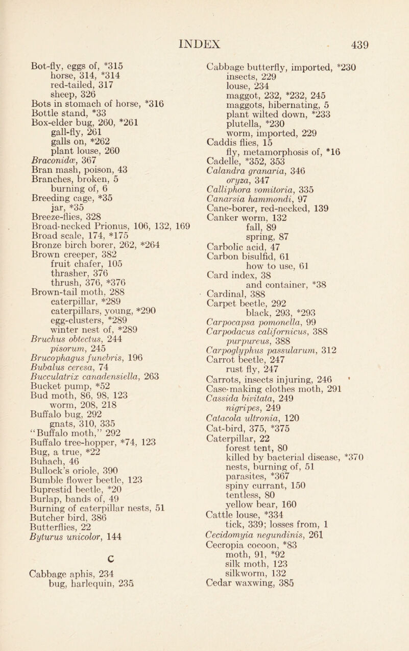 Bot-fly, eggs of, *315 horse, 314, *314 red-tailed, 317 sheep, 326 Bots in stomach of horse, *316 Bottle stand, *33 Box-elder bug, 260, *261 gall-fly, 261 galls on, *262 plant louse, 260 Braconidce, 367 Bran mash, poison, 43 Branches, broken, 5 burning of, 6 Breeding cage, *35 jar, *35 Breeze-flies, 328 Broad-necked Prionus, 106, 132, 169 Broad scale, 174, *175 Bronze birch borer, 262, *264 Brown creeper, 382 fruit chafer, 105 thrasher, 376 thrush, 376, *376 Brown-tail moth, 288 caterpillar, *289 caterpillars, young, *290 egg-clusters, *289 winter nest of, *289 Bruchus obtectus, 244 pisorum, 245 Brucophagus funebris, 196 Bubalus ceresa, 74 Bucculatrix canadensiella, 263 Bucket pump, *52 Bud moth, 86, 98, 123 worm, 208, 218 Buffalo bug, 292 gnats, 310, 335 '‘Buffalo moth,” 292 Buffalo tree-hopper, *74, 123 Bug, a true, *22 Buhach, 46 Bullock’s oriole, 390 Bumble flower beetle, 123 Buprestid beetle, *20 Burlap, bands of, 49 Burning of caterpillar nests, 51 Butcher bird, 386 Butterflies, 22 Byturus unicolor, 144 C Cabbage aphis, 234 bug, harlequin, 235 Cabbage butterfly, imported, *230 insects, 229 louse, 234 maggot, 232, *232, 245 maggots, hibernating, 5 plant wilted down, *233 plutella, *230 worm, imported, 229 Caddis flies, 15 fly, metamorphosis of, *16 Cadelle, *352, 353 Calandra granaria, 346 oryza, 347 Calliphora vomitoria, 335 Canarsia hammondi, 97 Cane-borer, red-necked, 139 Canker worm, 132 fall, 89 spring, 87 Carbolic acid, 47 Carbon bisulfid, 61 how to use, 61 Card index, 38 and container, *38 Cardinal, 388 Carpet beetle, 292 black, 293, *293 Carpocapsa pomonella, 99 Carpodacus californicus, 388 purpureus, 388 Carpoglyphus passularum, 312 Carrot beetle, 247 rust fly, 247 Carrots, insects injuring, 246 Case-making clothes moth, 291 Cassida bivitata, 249 nigripes, 249 Catacola ultronia, 120 Cat-bird, 375, *375 Caterpillar, 22 forest tent, 80 killed by bacterial disease, *370 nests, burning of, 51 parasites, *367 spiny currant, 150 tentless, 80 yellow bear, 160 Cattle louse, *334 tick, 339; losses from, 1 Cecidomyia negundinis, 261 Cecropia cocoon, *83 moth, 91, *92 silk moth, 123 silkworm, 132 Cedar waxwing, 385