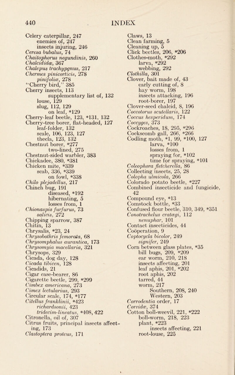 Celery caterpillar, 247 enemies of, 247 insects injuring, 246 Ceresa bubalus, 74 Chaitophorus negundinis, 260 Chalcididce, 367 Chalepus trachypgnus, 217 Chermes pinicorticis, 278 pinifolicc, 278 “Cherry bird,” 385 Cherry insects, 113 supplementary list of, 132 louse, 129 slug, 112, 129 on leaf, *129 Cherry-leaf beetle, 123, *131, 132 Cherry-tree borer, flat-headed, 127 leaf-folder, 132 scale, 106, 123, 127 thecla, 123, 132 Chestnut borer, *277 two-lined, 275 Chestnut-sided warbler, 383 Chickadee, 380, *381 Chicken mite, *339 scab, 336, *339 on fowl, *338 Chilo plejadellus, 217 Chinch bug, 191 diseased, *192 hibernating, 5 losses from, 1 Chionaspis furfurus, 73 salicis, 272 Chipping sparrow, 387 Chitin, 13 Chrysalis, *23, 24 Chrysobothris femorata, 68 Chrysomphalus aurantica, 173 Chrysomyia macellaria, 321 Chrysops, 329 Cicada, dog day, 128 Cicada tibicen, 128 Cicadids, 21 Cigar case-bearer, 86 Cigarette beetle, 299, *299 Cimbex americana, 273 Cimex lectularius, 293 Circular scale, 174, *177 Citellus franklinii, *423 richardsonii, 423 tridecim-lineatus, *408,422 Citronella, oil of, 307 Citrus fruits, principal insects affect- ing, 173 Clastoptera proteus, 171 Claws, 13 Clean farming, 5 Cleaning up, 5 Click beetles, 206, *206 Clothes-moth, *292 larva, *292 webbing, 292 Clothilla, 301 Clover, bait made of, 43 early cutting of, 8 hay worm, 198 insects attacking, 196 root-borer, 197 Clover-seed chalcid, 8, 196 Coccotorus scutellaris, 122 Coccus hesperidurn, 174 Coccyges, 373 Cockroaches, 18, 295, *296 Cockscomb gall, 266, *266 Codling moth, *1, 99, *100, 127 larva, *100 losses from, 1 spraying for, *102 time for spraying, *101 Coleophora fletcherella, 86 Collecting insects, 25, 28 Colopha ulmicola, 266 Colorado potato beetle, *227 Combined insecticide and fungicide, 42 Compound eye, *13 Comstock bottle, *33 Confused flour beetle, 310, 349, *351 Conotrachelus cratcegi, 112 nenuphar, 101 Contact insecticides, 44 Cooperation, 9 Coptocycla bicolor, 249 signifer, 249 Corn between glass plates, *35 bill bugs, 209, *209 ear worm, 210, 218 insects affecting, 201 leaf aphis, 201, *202 root aphis, 202 tarred, 44 worm, 217 Southern, 208, 240 Western, 203 Corrodentia order, 17 Corvidce, 374 Cotton boll-weevil, 221, *222 boll-worm, 218, 223 plant, *223 insects affecting, 221 root-louse, 225