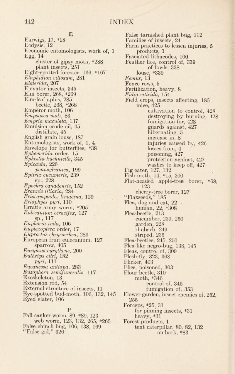 E Earwigs, 17, *18 Ecdysis, 12 Economic entomologists, work of, 1 Egg, 14 cluster of gipsy moth, *288 plant insects, 251 Eight-spotted forester, 166, *167 Elaphidion villosum, 281 Elateridce, 207 Elevator insects, 345 Elm borer, 268, *269 Elm-leaf aphis, 285 beetle, 268, *268 Emperor moth, 106 Empoasca mail, 83 Empria maculata, 137 Emulsion crude oil, 45 distillate, 45 English grain louse, 187 Entomologists, work of, 1, 4 Envelope for butterflies, *38 Ephemerida order, 15 Ephestia kuehniella, 345 Epicauta, 226 pennsylvanica, 199 Epitrix cucumeris, 239 sp., 228 Epochra canadensis, 152 Erannis tiliaria, 284 Eriocampoides limacina, 129 Eriophyes pyri, 110 Erratic army worm, *205 Eulecanium cerasifex, 127 sp., 117 Euphoria inda, 106 Euplexoptera order, 17 Euproctus chrysorrhea, 289 European fruit eulecanium, 127 sparrow, 405 Eurymus eurythene, 200 Euthrips citri, 182 pyri, 111 Euvanessa antiopa, 283 Euzophora semifuneralis, 117 Exoskeleton, 13 Extension rod, 54 External structure of insects, 11 Eye-spotted bud-moth, 106, 132, 145 Eyed elater, 106 F Fall canker worm, 89, *89, 123 web worm, 123, 132, 265, *265 False chinch bug, 106, 138, 169 “ False gid,” 326 False tarnished plant bug, 112 Families of insects, 24 Farm practices to lessen injuries, 5 products, 1 Fasciated lithacodes, 106 Feather lice, control of, 339 of fowls, 338 louse, *339 Femur, 13 Fence rows, 5 Fertilization, heavy, 8 Fidia viticida, 154 Field crops, insects affecting, 185 mice, 425 cultivation to control, 428 destroying by burning, 428 fumigation for, 428 guards against, 427 hibernating, 5 increase in, 8 injuries caused by, 426 losses from, 4 poisoning, 427 protection against, 427 washes to keep off, 427 Fig eater, 127, 132 Fish moth, 14, *15, 300 Flat-headed apple-tree borer, *68, 123 cherry-tree borer, 127 “Flaxseeds, 185 Flea, dog and cat, 22 . human, 22, *308 Flea-beetle, 213 cucumber, 239, 250 garden, 228 rhubarb, 249 striped, 235 Flea-beetles, 245, 250 Flea-like negro-bug, 138, 145 Fleas, control of, 309 Flesh-fly, 323, 368 Flicker, 403 Flies, poisoned, 303 Flour beetle, 310 moth, *346 control of, 345 fumigation of, 353 Flower garden, insect enemies of, 252, 255 Forceps, *25, 31 for pinning insects, *31 heavy, *31 Forest products, 1 tent caterpillar, 80, 82, 132 on bark, *83