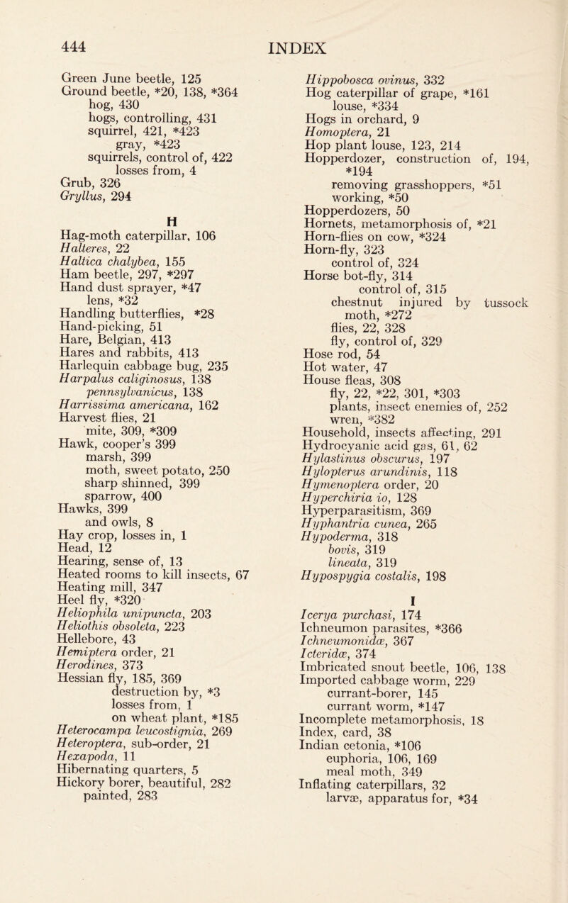 Green June beetle, 125 Ground beetle, *20, 138, *364 hog, 430 hogs, controlling, 431 squirrel, 421, *423 gray, *423 squirrels, control of, 422 losses from, 4 Grub, 326 Gryllus, 294 H Hag-moth caterpillar, 106 Halteres, 22 Haltica chalybea, 155 Ham beetle, 297, *297 Hand dust sprayer, *47 lens, *32 Handling butterflies, *28 Hand-picking, 51 Hare, Belgian, 413 Hares and rabbits, 413 Harlequin cabbage bug, 235 Harpalus caliginosus, 138 pennsylvanicus, 138 Harrissima americana, 162 Harvest flies, 21 mite, 309, *309 Hawk, cooper’s 399 marsh, 399 moth, sweet potato, 250 sharp shinned, 399 sparrow, 400 Hawks, 399 and owls, 8 Hay crop, losses in, 1 Head, 12 Hearing, sense of, 13 Heated rooms to kill insects, 67 Heating mill, 347 Heel fly, *320 Heliophila unipuncta, 203 Heliothis obsoleta, 223 Hellebore, 43 Hemiptera order, 21 Herodines, 373 Hessian fly, 185, 369 destruction by, *3 losses from, 1 on wheat plant, *185 Heterocampa leucostignia, 269 Heteroptera, sub-order, 21 Hexapoda, 11 Hibernating quarters, 5 Hickory borer, beautiful, 282 painted, 283 Hippobosca ovinus, 332 Hog caterpillar of grape, *161 louse, *334 Hogs in orchard, 9 Homoptera, 21 Hop plant louse, 123, 214 Hopperdozer, construction of, 194, *194 removing grasshoppers, *51 working, *50 Hopperdozers, 50 Hornets, metamorphosis of, *21 Horn-flies on cow, *324 Horn-fly, 323 control of, 324 Horse bot-fly, 314 control of, 315 chestnut injured by tussock moth, *272 flies, 22, 328 fly, control of, 329 Hose rod, 54 Hot water, 47 House fleas, 308 fly, 22, *22, 301, *303 plants, insect enemies of, 252 wren, *382 Household, insects affecting, 291 Hydrocyanic acid gas, 61, 62 Hylastinus obscurus, 197 Hylopterus arundinis, 118 Hymenoptera order, 20 Hyperchiria io, 128 Hyperparasitism, 369 Hyphantria cunea, 265 Hypoderma, 318 bovis, 319 lineata, 319 Hypospygia costalis, 198 I I eery a purchasi, 174 Ichneumon parasites, *366 Ichneumonidoe, 367 Icteridce, 374 Imbricated snout beetle, 106, 138 Imported cabbage worm, 229 currant-borer, 145 currant worm, *147 Incomplete metamorphosis, 18 Index, card, 38 Indian cetonia, *106 euphoria, 106, 169 meal moth, 349 Inflating caterpillars, 32 larvae, apparatus for, *34