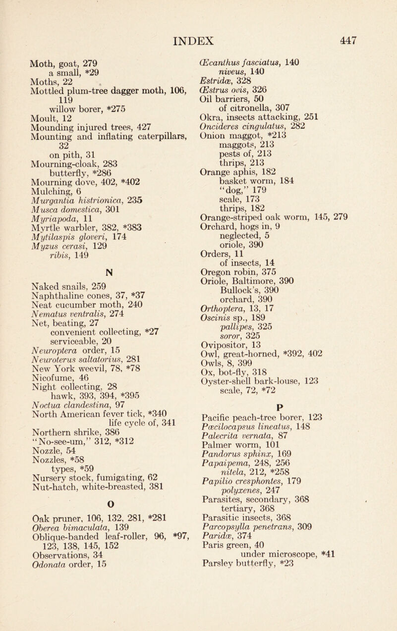 Moth, goat, 279 a small, *29 Moths, 22 Mottled plum-tree dagger moth, 106, 119 willow borer, *275 Moult, 12 Mounding injured trees, 427 Mounting and inflating caterpillars, 32 on pith, 31 Mourning-cloak, 283 butterfly, *286 Mourning dove, 402, *402 Mulching, 6 Murgantia histrionica, 235 Musca domestica, 301 Myriapoda, 11 Myrtle warbler, 382, *383 Mytilaspis gloveri, 174 Myzus cerasi, 129 ribis, 149 N Naked snails, 259 Naphthaline cones, 37, *37 Neat cucumber moth, 240 Nematus ventralis, 274 Net, beating, 27 convenient collecting, *27 serviceable, 20 Neuroptera order, 15 Neuroterus saltatorius, 281 New York weevil, 78, *78 Nicofume, 46 Night collecting, 28 hawk, 393, 394, *395 Noctua clandestina, 97 North American fever tick, *340 life cycle of, 341 Northern shrike, 386 “No-see-um,” 312, *312 Nozzle, 54 Nozzles, *58 types, *59 Nursery stock, fumigating, 62 Nut-hatch, white-breasted, 381 O Oak pruner, 106, 132, 281, *281 Oberea bimaculata, 139 Oblique-banded leaf-roller, 96, *97, 123, 138, 145, 152 Observations, 34 Odonata order, 15 Ecanthus fasciatus, 140 niveus, 140 Estridce, 328 Oestrus oois, 326 Oil barriers, 50 of citronella, 307 Okra, insects attacking, 251 Oncideres dngulatus, 282 Onion maggot, *213 maggots, 213 pests of, 213 thrips, 213 Orange aphis, 182 basket worm, 184 “dog,” 179 scale, 173 thrips, 182 Orange-striped oak worm, 145, 279 Orchard, hogs in, 9 neglected, 5 oriole, 390 Orders, 11 of insects, 14 Oregon robin, 375 Oriole, Baltimore, 390 Bullock’s, 390 orchard, 390 Orthoptera, 13, 17 Oscinis sp., 189 pallipes, 325 soror, 325 Ovipositor, 13 Owl, great-horned, *392, 402 Owls, 8, 399 Ox, bot-fly, 318 Oyster-shell bark-louse, 123 scale, 72, *72 P Pacific peach-tree borer, 123 Pcecilocapsus lineatus, 148 Palecrita vernata, 87 Palmer worm, 101 Pandorus sphinx, 169 Papaipemci, 248, 256 nitela, 212, *258 Papilio cresphontes, 179 polyxenes, 247 Parasites, secondary, 368 tertiary, 368 Parasitic insects, 368 Parcopsylla penetrans, 309 Paridoe, 374 Paris green, 40 under microscope, *41 Parsley butterfly, *23