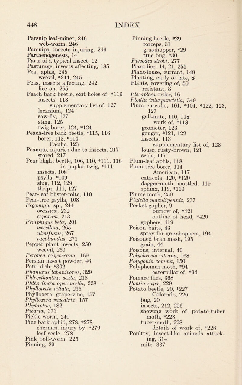 Parsnip leaf-miner, 246 web-worm, 246 Parsnips, insects injuring, 246 Parthenogenesis, 14 Parts of a typical insect, 12 Pasturage, insects affecting, 185 Pea, aphis, 245 weevil, *244, 245 Peas, insects affecting, 242 lice on, 255 Peach bark beetle, exit holes of, *116 insects, 113 supplementary list of, 127 lecanium, 124 saw-fly, 127 sting, 125 twig-borer, 124, *124 Peach-tree bark beetle, *115, 116 borer, 113, *114 Pacific, 123 Peanuts, injuries due to insects, 217 stored, 217 Pear blight beetle, 106, 110, *111, 116 in poplar twig, *111 insects, 108 psylla, *109 slug, 112, 129 thrips, 111, 127 Pear-leaf blister-mite, 110 Pear-tree psylla, 108 Pegomyia sp., 244 brassicce, 232 ceparum, 213 Pemphigus betce, 201 tessellata, 265 ulmifusus, 267 vagabundus, 271 Pepper plant insects, 250 weevil, 250 Peronea oxycoccana, 169 Persian insect powder, 46 Petri dish, *302 Phanurus tabanivorus, 329 Phlegethontius sexta, 218 Phthorimcea opercucella, 228 Phyllotreta vittata, 235 Phylloxera, grape-vine, 157 Phylloxera vascatrix, 157 Phytoptus, 182 PicaritE, 373 Pickle worm, 240 Pine bark aphid, 278, *278 chermes, injury by, *279 leaf scale, 278 Pink boll-worm, 225 Pinning, 29 Pinning beetle, *29 forceps, 31 grasshopper, *29 true bug, *30 Pissodes strobi, 277 Plant lice, 14, 21, 255 Plant-louse, currant, 149 Planting, early or late, 8 Plants, covering of, 50 resistant, 8 Plecoptera order, 16 Plodia interpunctella, 349 Plum curculio, 101, *104, *122 123, 127 gall-mite, 110, 118 work of, *118 geometer, 123 gouger, *121, 122 insects, 113 supplementary list of, 123 louse, rusty-brown, 121 scale, 117 Plum-leaf aphis, 118 Plum-tree borer, 114 American, 117 catacola, 120, *120 dagger-moth, mottled, 119 sphinx, 119, *119 Plume moth, 250 Plutella maculipennis, 237 Pocket gopher, 9 burrow of, *421 outline of head, *420 gophers, 419 Poison baits, 43 spray for grasshoppers, 194 Poisoned bran mash, 195 grain, 44 Poisons, internal, 40 Polychrosis viteana, 168 Polygonia comma, 150 Polyphemus moth, *94 caterpillar of, *94 Pomace flies, 368 Pontia rapoe, 229 Potato beetle, 20, *227 Colorado, 226 bug, 20 insects, 212, 226 showing work of potato-tuber moth, *228 tuber-moth, 228 details of work of, *228 Poultry, insect-like animals attack- ing, 314 mite, 337