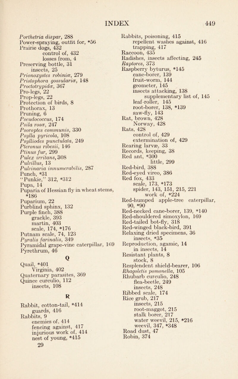 Porthetria dispar, 288 Power-spraying, outfit for, *56 Prairie dogs, 432 control of, 432 losses from, 4 Preserving bottle, 31 insects, 25 Prionoxystes robinice, 279 Pristophora gossularics, 148 Proctotrypidce, 367 Pro-legs, 22 Prop-legs, 22 Protection of birds, 8 Prothorax, 13 Pruning, 6 Pseudococcus, 174 Psila rosoc, 247 Psoroptes communis, 330 Psylla pyricola, 108 Psylliodes punctulata, 249 Pteronus ribesii, 146 Ptinus fur, 299 Pulex irritans, 308 Pulvillus, 13 Pulvinaria innumerabilis, 287 Punch, *31 “Punkie,” 312, *312 Pupa, 14 Puparia of Hessian fly in wheat stems, *186 Puparium, 22 Purblind sphinx, 132 Purple finch, 388 grackle, 393 martin, 403 scale, 174, *176 Putnam scale, 74, 123 Pyralis farinalis, 349 Pyramidal grape-vine caterpillar, 169 Pyrethrum, 46 Q Quail, *401 Virginia, 402 Quaternary parasites, 369 Quince curculio, 112 insects, 108 R Rabbit, cotton-tail, *414 guards, 416 Rabbits, 9 enemies of, 414 fencing against, 417 injurious work of, 414 nest of young, *415 29 Rabbits, poisoning, 415 repellent washes against, 416 trapping, 417 Raccoon, 435 Radishes, insects affecting, 245 Raptores, 373 Raspberry byturus, *145 cane-borer, 139 fruit-worm, 144 geometer, 145 insects attacking, 138 supplementary list of, 145 leaf-roller, 145 root-borer, 138, *139 saw-fly, 143 Rat, brown, 428 Norway, 428 Rats, 428 control of, 429 extermination of, 429 Rearing larvae, 33 Records, keeping, 38 Red ant, *300 little, 299 Red-bird, 388 Red-eyed vireo, 386 Red fox, 433 scale, 173, *173 spider, 143, 151, 215, 221 work of, *224 Red-humped apple-tree caterpillar, 90, *90 Red-necked cane-borer, 139, *140 Red-shouldered simoxylon, 169 Red-tailed bot-fly, 318 Red-winged black-bird, 391 Relaxing dried specimens, 36 insects, *35 Reproduction, agamic, 14 in insects, 14 Resistant plants, 8 stock, 8 Resplendent shield-bearer, 106 Rhagoletis pomonella, 105 Rhubarb curculio, 248 flea-beetle, 249 insects, 248 Ribbed scale, 174 Rice grub, 217 insects, 215 root-maggot, 215 stalk borer, 217 water weevil, 215, *216 weevil, 347, *348 Road dust, 47 Robin, 374