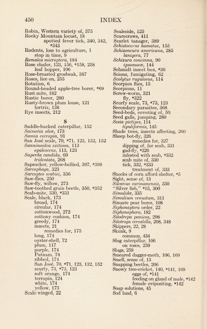 Robin, Western variety of, 375 Rocky Mountain locust, 18 spotted fever tick, 340, 342, *343 Rodents, loss to agriculture, 1 stop in time, 9 Romalea microptera, 184 Rose chafer, 123, 156, *158, 258 leaf hopper, 106 Rose-breasted grosbeak, 387 Roses, lice on, 255 Rotation, 6 Round-headed apple-tree borer, *69 Rust mite, 182 Rustic borer, 280 Rusty-brown plum louse, 121 tortrix, 138 Rye insects, 212 S Saddle-backed caterpillar, 152 Saissetia olece, 173 Samia cecropia, 91 San Jose scale, 70, *71, 123, 132, 152 Sanninoidea exitiosa, 113 opalescens, 113, 123 Saperda Candida, 69 tridentata, 268 Sapsucker, yellow-bellied, 397, *398 Sarcophaga, 323 Sarcoptes scabiei, 336 Saw-flies, 250 Saw-fly, willow, 273 Saw-toothed grain beetle, 350, *352 Scab-mite, 330, *331 Scale, black, 173 broad, 174 circular, 174 cottonwood, 272 cottony cushion, 174 greedy, 174 insects, 21 remedies for, 175 long, 174 oyster-shell, 72 plum, 117 purple, 174 Putnam, 74 ribbed, 174 San Jose, 70, *71, 123, 132, 152 scurfy, 73, *73, 123 soft orange, 174 terrapin, 124 white, 174 yellow, 173 Scale-winged, 22 Scalecide, 125 Scarecrows, 411 Scarlet tanager, 389 Schistocerus hamatus, 155 Schizoneura americana, 285 lanigera, 77 Schizura concinna, 90 ipsomoece, 144 Schmidt insect box, *36 Scions, fumigating, 62 Scolytus rugulosus, 114 Scorpion flies, 15 Scorpions, 11 Screw-worm, 321 fly, *322 Scurfy scale, 73, *73, 123 Secondary parasites, 368 Seed-beds, covering of, 50 Seed galls, jumping, 280 Sesia pictipes, 114 tipuliformis, 145 Shade trees, insects affecting, 260 Sheep bot-fly, 326 remedies for, 327 dipping of, for scab, 331 gad-fly, *326 infested with scab, *332 scab mite of, 330 tick, 332, *333 treatment of, 333 Shocks of corn afford shelter, *5 Sight, sense of, 13 Silvanus surinamensis, 350 “ Silver fish,” *15, 300 Simulidce, 335 Simulium venustum, 311 Sinuate pear borer, 108 Siphonaptera order, 22 Siphonophora, 182 Sitodrepa panicea, 298 Sitotroga cerealella, 208, 348 Skippers, 22, 28 Skunk, 9 common, 434 Slug caterpillar, 106 on roses, 259 Slugs, 259 Smeared dagger-moth, 106, 169 Smell, sense of, 13 Snapping beetles, 206 Snowy tree-cricket, 140, *141, 169 eggs of, *141 feeding on gland of male, *142 female ovipositing, *142 Soap solutions, 45 Sod land, 6