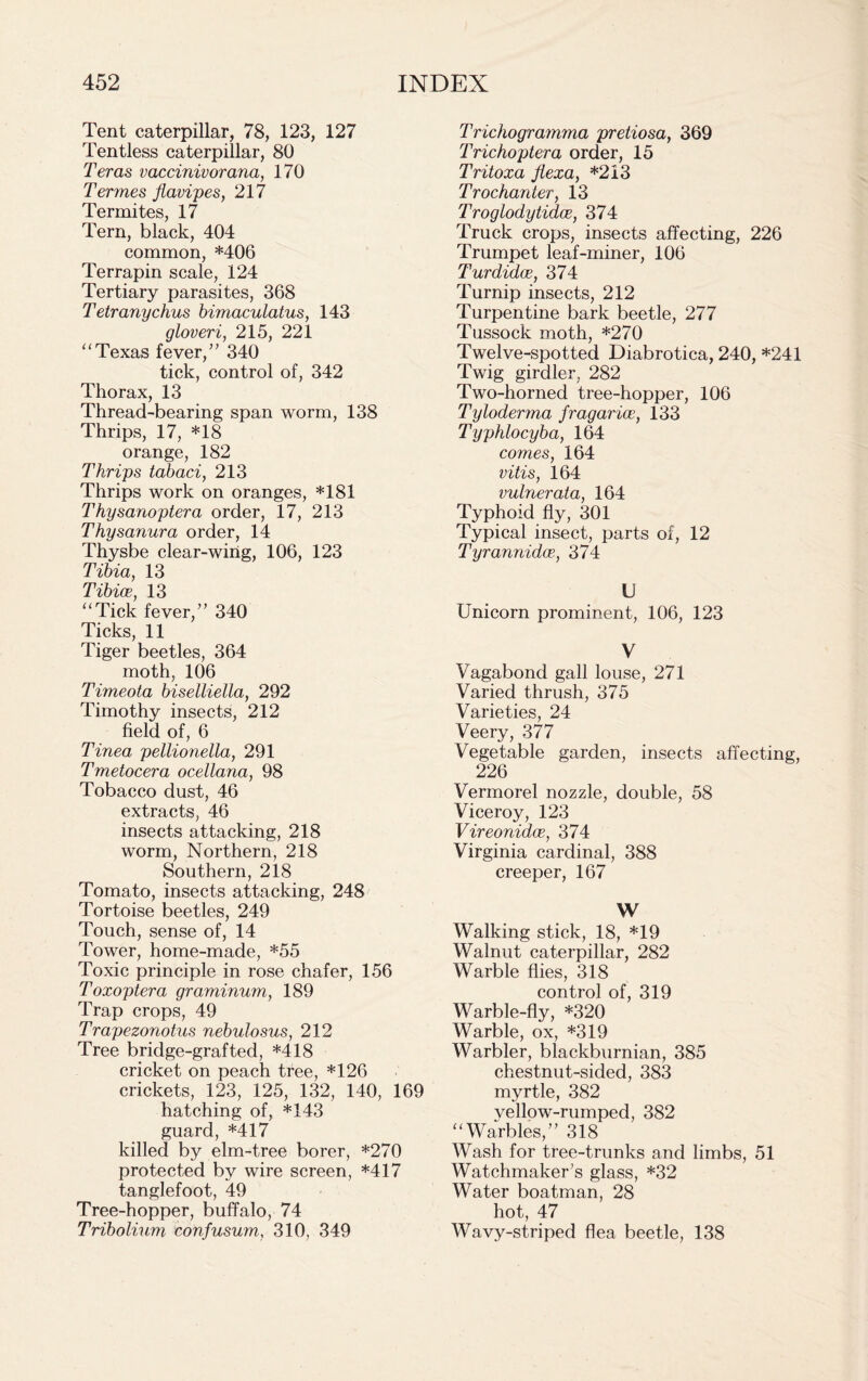 Tent caterpillar, 78, 123, 127 Tentless caterpillar, 80 Teras vaccinivorana, 170 Termes flavipes, 217 Termites, 17 Tern, black, 404 common, *406 Terrapin scale, 124 Tertiary parasites, 368 Tetranychus bimaculatus, 143 gloveri, 215, 221 “ Texas fever/’ 340 tick, control of, 342 Thorax, 13 Thread-bearing span worm, 138 Thrips, 17, *18 orange, 182 Thrips tabaci, 213 Thrips work on oranges, *181 Thysanoptera order, 17, 213 Thysanura order, 14 Thysbe clear-wirig, 106, 123 Tibia, 13 Tibiae, 13 “Tick fever,” 340 Ticks, 11 Tiger beetles, 364 moth, 106 Timeota biselliella, 292 Timothy insects, 212 field of, 6 Tinea pellionella, 291 Tmetocera ocellana, 98 Tobacco dust, 46 extracts, 46 insects attacking, 218 worm, Northern, 218 Southern, 218 Tomato, insects attacking, 248 Tortoise beetles, 249 Touch, sense of, 14 Tower, home-made, *55 Toxic principle in rose chafer, 156 Toxoptera graminum, 189 Trap crops, 49 Trapezonotus nebulosus, 212 Tree bridge-grafted, *418 cricket on peach tree, *126 crickets, 123, 125, 132, 140, 169 hatching of, *143 guard, *417 killed by elm-tree borer, *270 protected by wire screen, *417 tanglefoot, 49 Tree-hopper, buffalo, 74 Tribolium confusum, 310, 349 Trichogramma pretiosa, 369 Trichoptera order, 15 Tritoxa flexa, *213 Trochanter, 13 Troglodytidce, 374 Truck crops, insects affecting, 226 Trumpet leaf-miner, 106 Turdidoe, 374 Turnip insects, 212 Turpentine bark beetle, 277 Tussock moth, *270 Twelve-spotted Diabrotica, 240, *241 Twig girdler, 282 Two-horned tree-hopper, 106 Tyloderma fragarice, 133 Typhlocyba, 164 comes, 164 vitis, 164 vulnerata, 164 Typhoid fly, 301 Typical insect, parts of, 12 Tyrannidce, 374 U Unicorn prominent, 106, 123 V Vagabond gall louse, 271 Varied thrush, 375 Varieties, 24 Veery, 377 Vegetable garden, insects affecting, 226 Vermorel nozzle, double, 58 Viceroy, 123 Vireonidoe, 374 Virginia cardinal, 388 creeper, 167 W Walking stick, 18, *19 Walnut caterpillar, 282 Warble flies, 318 control of, 319 Warble-fly, *320 Warble, ox, *319 Warbler, blackburnian, 385 chestnut-sided, 383 myrtle, 382 vellow-rumped, 382 “Warbles,” 318 Wash for tree-trunks and limbs, 51 Watchmaker’s glass, *32 Water boatman, 28 hot, 47 Wavy-striped flea beetle, 138