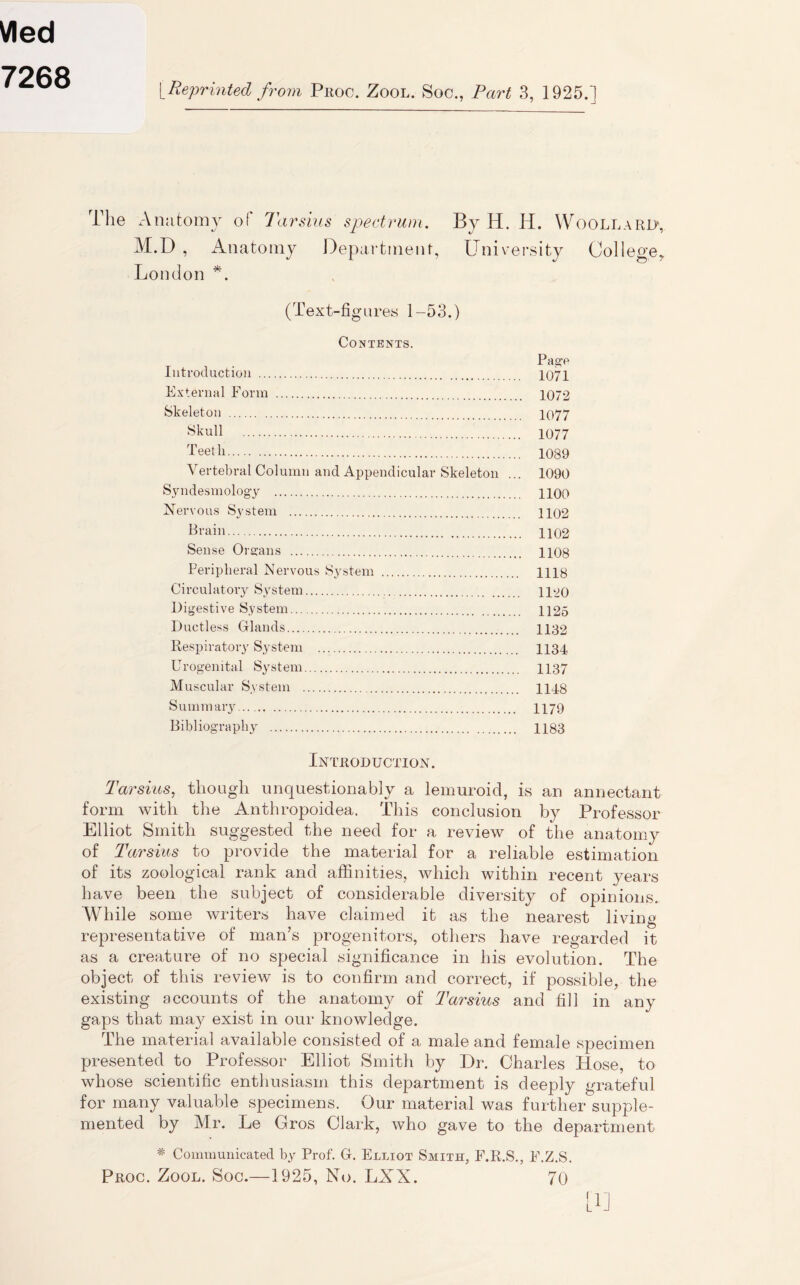 Vied 7268 [Reprinted from Proc. Zool. Soc., Part 3, 1925. ] The Anatomy of Tarskis spectrum. By H. H. Woollard, M.D , Anatomy Department, University College, London *. (Text-figures 1-53.) Contents. Page Introduction 1071 External Form 1072 Skeleton 1077 Skull 1077 Teeth 1089 Vertebral Column and Appendicular Skeleton ... 1090 Syndesmology 1100 Nervous System 1102 Plain 1102 Sense Organs 1108 Peripheral Nervous System 1H8 Circulatory System 1120 Digestive System 1125 Ductless Glands 1132 Respiratory System 1134 Urogenital System 1137 Muscular System 1148 Summary 1179 Bibliography 1183 Introduction. Tarsius, though unquestionably a lemuroid, is an annectant form with the Anthropoidea. This conclusion by Professor Elliot Smith suggested the need for a review of the anatomy of Tarsius to provide the material for a reliable estimation of its zoological rank and affinities, which within recent years have been the subject of considerable diversity of opinions. While some writers have claimed it as the nearest living representative of man’s progenitors, others have regarded it as a creature of no special significance in his evolution. The object of this review is to confirm and correct, if possible, the existing accounts of the anatomy of Tarsius and fill in any gaps that may exist in our knowledge. I he material available consisted of a male and female specimen presented to Professor Elliot Smith by Dr. Charles Rose, to whose scientific enthusiasm this department is deeply grateful for many valuable specimens. Our material was further supple- mented by Mr. Le Gros Clark, who gave to the department * Communicated by Prof. G. Elliot Smith, F.R.S., E.Z.S. Proc. Zool. Soc.—1925, No. LXX. 70 lb