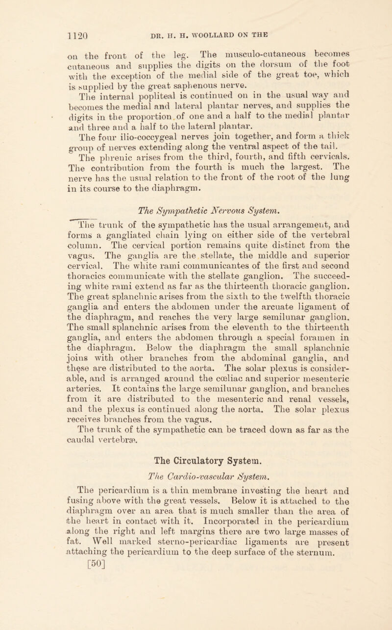 on the front of the leg. The musculo-cutaneous becomes cutaneous and supplies the digits on the dorsum of the foot with the exception of the medial side of the great toe, which is supplied by the great saphenous nerve. The internal popliteal is continued on in the usual way and becomes the medial and lateral plantar nerves, and supplies the digits in the proportion of one and a half to the medial plantar and three and a half to the lateral plantar. The four ilio-coccygeal nerves join together, and form a thick group of nerves extending along the ventral aspect of the tail. The phrenic arises from the third, fourth, and fifth cervicals. The contribution from the fourth is much the largest. The nerve has the usual relation to the front of the root of the lung in its course to the diaphragm. The Sympathetic Nervous System. The trunk of the sympathetic has the usual arrangement, and forms a gangliated chain lying on either side of the vertebral column. The cervical portion remains quite distinct from the vagus. The ganglia are the stellate, the middle and superior cervical. The white rami communicantes of the first and second thoracics communicate with the stellate ganglion. The succeed- ing white rami extend as far as the thirteenth thoracic ganglion. The great splanchnic arises from the sixth to the twelfth thoracic ganglia and enters the abdomen under the arcuate ligament of the diaphragm, and reaches the very large semilunar ganglion. The small splanchnic arises from the eleventh to the thirteenth ganglia, and enters the abdomen through a special foramen in the diaphragm. Below the diaphragm the small splanchnic joins with other branches from the abdominal ganglia, and these are distributed to the aorta. The solar plexus is consider- able, and is arranged around the coeliac and superior mesenteric arteries. It contains the large semilunar ganglion, and branches from it are distributed to the mesenteric and renal vessels, and the plexus is continued along the aorta. The solar plexus receives branches from the vagus. The trunk of the sympathetic can be traced down as far as the caudal vertebrae The Circulatory System, The Cardio-vascular System. The pericardium is a thin membrane investing the heart and fusing above with the great vessels. Below it is attached to the diaphragm over an area that is much smaller than the area of the heart in contact with it. Incorporated in the pericardium along the right and left margins there are two large masses of fat. Well marked sterno-pericardiac ligaments are present .attaching the pericardium to the deep surface of the sternum. [50]