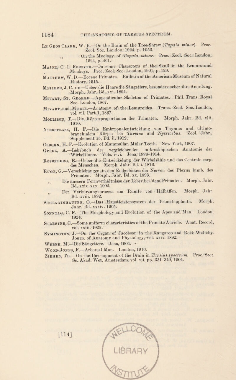 Le Geos Clark, W. E.—On the Brain of the Tree-Shrew {Tujpaia minor). Proc. Zool. Soc. London, 1924, p. 1053. js On the Myology of Tupaia minor. Proc. Zool. Soc. London, 1924, p. 461. Major, C. I. Forsyth.—On some Characters of the Skull in the Lemurs and Monkeys. Proc. Zool. Soc. London, 1901, p, 129. Matthew, W. 1).—Eocene Primates. Bulletin of the American Museum of Natural History, 1915. Meijere, J. C. de—Ueber die Haaredie Saugetiere, besonders ueber ihre Anordung. Morph. Jalir. Bd.xxi. 1894. Miyart, St. George—Appendicular Skeleton of Primates. Phil. Trans. Royal Soc. London, 1867. Miyart and Murie.—Anatomy of the Lemuroidea. Trans. Zool. Soc. London, vol. vii. Part 1, 1867. Mollison, T.— Die Korperproportionen der Primaten. Morph. Jahr. Bd. xlii. 1910. Nierstrasz, H. F.—Die Embryonalentwicklung von Thymus und ultimo- branchialem Korper bei Tarsius und Nycticebus. Zool. Jahr., Supplement 15, Bd. ii. 1912. Osborn, H. F.—Evolution of Mammalian Molar Teeth. New York, 1907. Oppel, A.—Lehrbuch der vergleichenden mikroskopischen Anatomie der Wirbelthiere. Vols. i-vi. Jena, 1896-0914, Rosenberg, E.-—Ueber die Entwickelung der Wirbelsaule und das Centrale carpi des Menschen. Morph. Jahr, Bd. i. 1876. Ruge, G.—Verschiebungen in den Endgebieten der Nerven des Plexus Inmb. des Primaten. Morph. Jahr. Bd. xx. 1893. Die aussern Form verbal tnisse der Leber bei dem Primaten, Morph. Jahr. Bd. xxix-xxx. 1902. ,, Der Verkiirzungspi'ocess am Rumfe von Halbaffen. Morph. Jahr. Bd. xviii. 1892. Schlaginhattfen, O.—Das Haustleistensystem der Primatenplanta. Morph. Jahr. Bd. xxxiv. 1905. Sonntag, C. F.—The Morphology and Evolution of the Apes and Man. London, 1924. Streeter, G.—Some uniform characteristics of the Primate Auricle. Anat. Record, vol. xxiii. 1922. Symington, J.—On the Organ of Jacobson in the Kangaroo and Roek Wallaby. Journ. of Anatomy and Physiology, vol. xxvi. 1892. Weber, M.—Die Saugetiere. Jena, 1904. - Wooh-Jones, F.—Arboreal Man. London, 1916. Ziehen, Th.—On the Development of the Brain in Tarsius spectrum. Proc. Sect. Sc. Akad. Wet. Amsterdam, vol. vii. pp. 331-340, 1904. 1114]