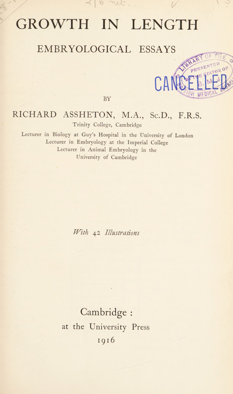 EMBRYOLOGICAL ESSAYS BY CA RICHARD ASSHETON, M.A., Sc.D., F.R.S. Trinity College, Cambridge Lecturer in Biology at Guy’s Hospital in the University of London Lecturer in Embryology at the Imperial College Lecturer in Animal Embryology in the University of Cambridge With 42 Illustrations Cambridge : at the University Press 1916