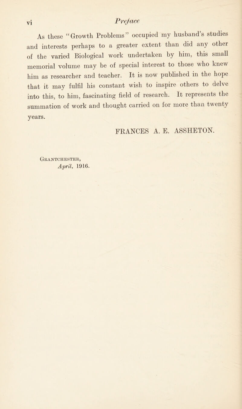 As these “Growth Problems5’ occupied my husband’s studies and interests perhaps to a greater extent than did any other of the varied Biological work undertaken by him, this small memorial volume may be of special interest to those who knew him as researcher and teacher. It is now published in the hope that it may fulfil his constant wish to inspire others to delve into this, to him, fascinating field of research. It represents the summation of work and thought carried on for more than twenty years. FRANCES A. E. ASSHETON. Grantchester, April, 1916.
