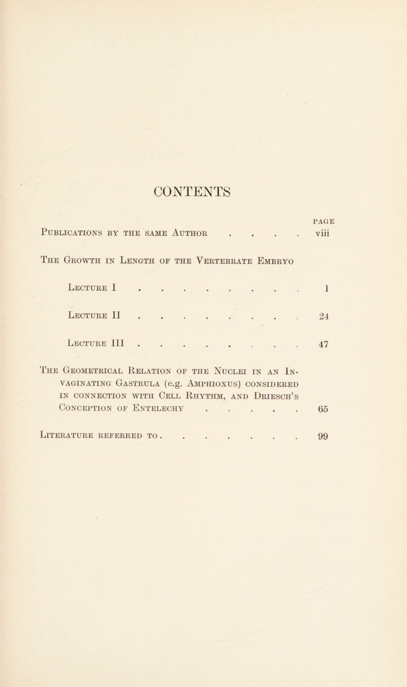 CONTENTS PAGE Publications by the same Author .... viii The Growth in Length oe the Vertebrate Embryo Lecture I 1 Lecture II 24 Lecture III 47 The Geometrical Relation of the Nuclei in an In- VAGINATING GASTRULA (e.g. AMPHIOXUS) CONSIDERED IN CONNECTION WITH CELL RHYTHM, AND DrIESCH’S Conception of Entelechy 65 Literature referred to 99 I