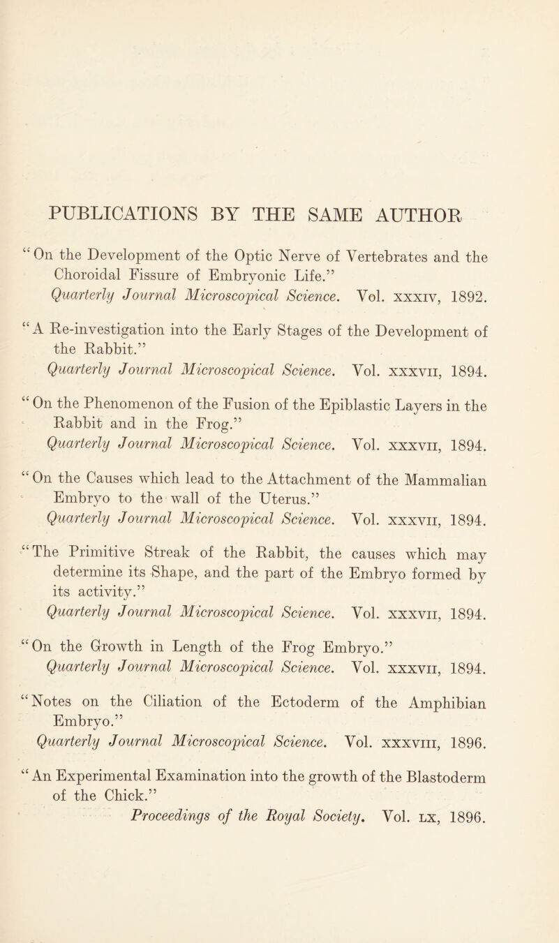 PUBLICATIONS BY THE SAME AUTHOR “On the Development of the Optic Nerve of Vertebrates and the Choroidal Fissure of Embryonic Life.” Quarterly Journal Microscopical Science. Vol. xxxiv, 1892. “A Re-investigation into the Early Stages of the Development of the Rabbit.” Quarterly Journal Microscopical Science. Vol. xxxvii, 1894. “ On the Phenomenon of the Fusion of the Epiblastic Layers in the Rabbit and in the Frog.” Quarterly Journal Microscopical Science. Vol. xxxvii, 1894. “ On the Causes which lead to the Attachment of the Mammalian Embryo to the wall of the Uterus.” Quarterly Journal Microscopical Science. Vol. xxxvii, 1894. “The Primitive Streak of the Rabbit, the causes which may determine its Shape, and the part of the Embryo formed by its activity.” Quarterly Journal Microscopical Science. Vol. xxxvii, 1894. “On the Growth in Length of the Frog Embryo.” Quarterly Journal Microscopical Science. Vol. xxxvii, 1894. “Notes on the Ciliation of the Ectoderm of the Amphibian Embryo.” Quarterly Journal Microscopical Science. Vol. xxxviii, 1896. “ An Experimental Examination into the growth of the Blastoderm of the Chick.” Proceedings of the Royal Society. Vol. lx, 1896.