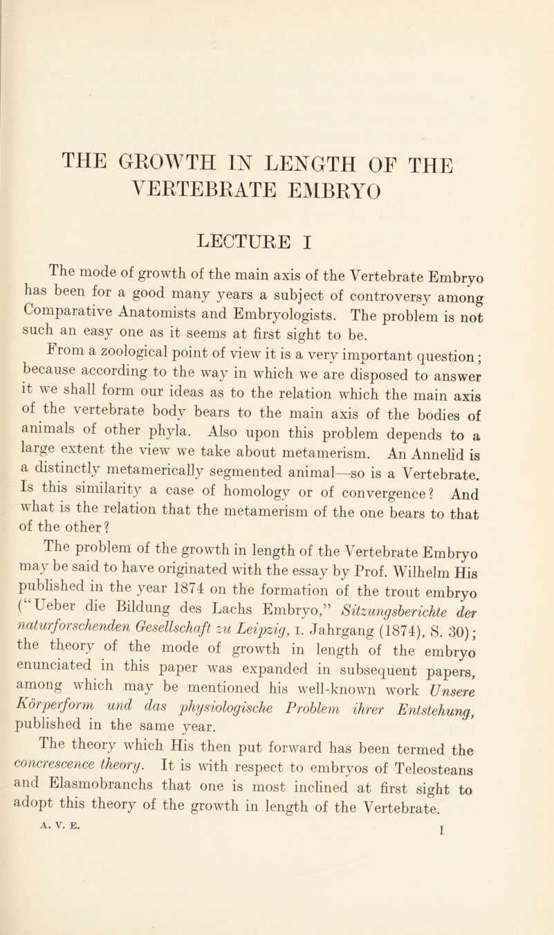 THE GROWTH IN LENGTH OE THE VERTEBRATE EMBRYO LECTURE I The mode of growth of the main axis of the Vertebrate Embryo has been for a good many years a subject of controversy among Comparative Anatomists and Embryologists. The problem is not such an easy one as it seems at first sight to be. From a zoological point of view it is a very important question; because according to the way in which we are disposed to answer it we shall form our ideas as to the relation which the main axis ^ to the main axis of the bodies of animals of other phyla. Also upon this problem depends to a large extent the view we take about metamerism. An Annelid is a distinctly metamerically segmented animal—so is a Vertebrate. Is this similarity a case of homology or of convergence ? And what is the relation that the metamerism of the one bears to that of the other ? The problem of the growth in length of the Vertebrate Embryo may be said to have originated with the essay by Prof. Wilhelm His published in the year 1874 on the formation of the trout embryo ( Ueber die Bildung des Lachs Embryo/5 Sitzungsberichte der naturfoischenden Gesellschcift zu Leipzig, i. Jahrgang (1874), S. 30); the theory of the mode of growth in length of the embryo enunciated in this paper was expanded in subsequent papers, among which may be mentioned his well-known work Unsere Korperform und das physiologische Problem Hirer Entstehung, published in the same year. The theory which His then put forward has been termed the concrescence theory. It is with respect to embryos of Teleosteans and Elasmobranchs that one is most inclined at first sight to adopt this theory of the growth in length of the Vertebrate. A. V. E. ,