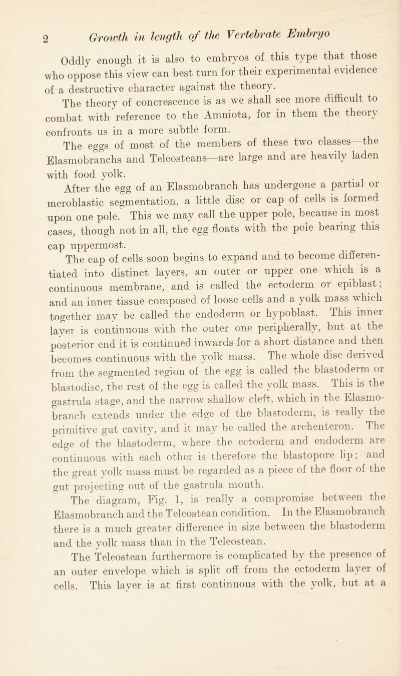 Oddly enough it is also to embryos of this type that those who oppose this view can best turn for their experimental evidence of a destructive character against the theory. The theory of concrescence is as we shall see more difficult to combat with reference to the Amniota, for in them the theory confronts us in a more subtle form. The eggs of most of the members of these two classes the Elasmobranchs and Teleosteans—are large and are heavily laden with food yolk. After the egg of an Elasmobranch has undergone a partial or meroblastic segmentation, a little disc or cap of cells is formed upon one pole. This we may call the upper pole, because m most cases, though not in all, the egg floats with the pole bearing this cap uppermost. The cap of cells soon begins to expand and to become differen- tiated into distinct layers, an outer or upper one which is a continuous membrane, and is called the ectoderm or epiblast, and an inner tissue composed of loose cells and a yolk mass which together may be called the endoderm or hypoblast. This inner layer is continuous with the outer one peripherally, but at the posterior end it is continued inwards for a short distance and then becomes continuous with the yolk mass. The whole disc derived from the segmented region of the egg is called the blastoderm or blastodisc, the rest of the egg is called the yolk mass. This is the gastrula stage, and the narrow shallow cleft, which in the Elasmo- branch extends under the edge of the blastoderm, is really the primitive gut cavity, and it may be called the archente.Lon. The edge of the blastoderm, where the ectoderm and endoderm are continuous with each other is therefore the blastopore lip; and the great volk mass must be regarded as a piece of the floor of the gut projecting out of the gastrula mouth. The diagram, Fig. 1, is really a compromise between the Elasmobranch and the Teleostean condition. In the Elasmobranch there is a much greater difference in size between the blastoderm and the yolk mass than in the Teleostean. The Teleostean furthermore is complicated by the presence of an outer envelope which is split off from the ectoderm layer of cells. This layer is at first continuous with the yolk, but at a