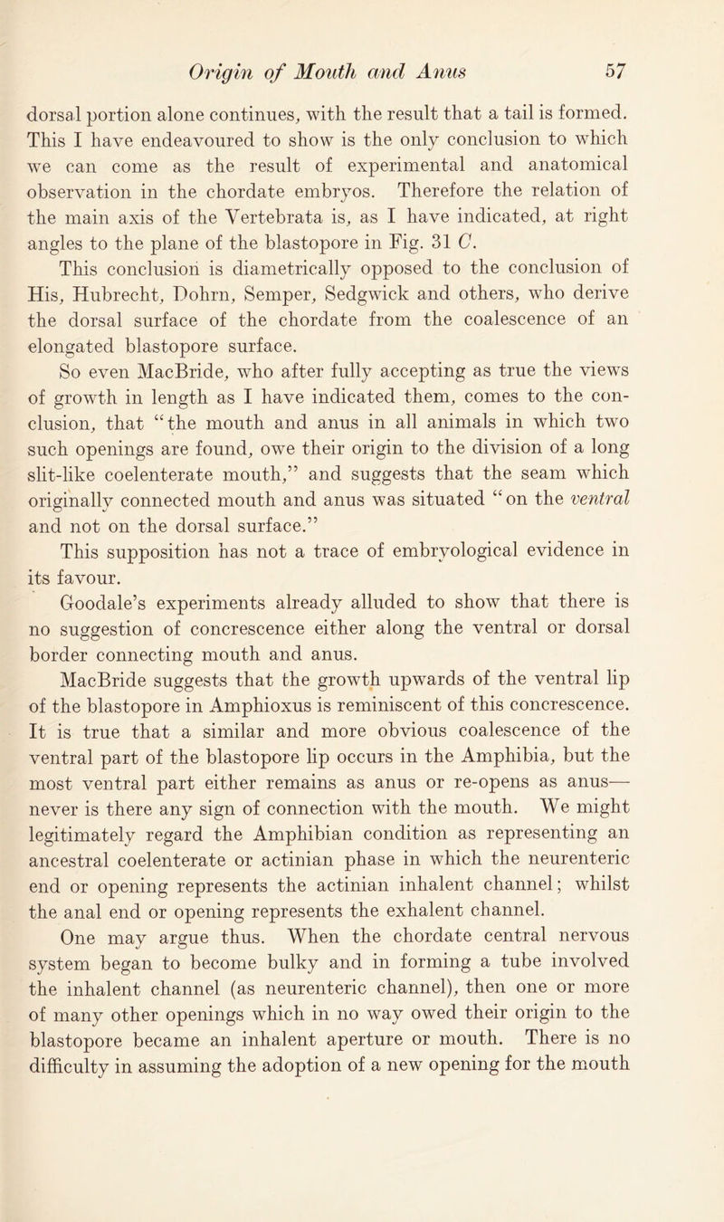 dorsal portion alone continues, with the result that a tail is formed. This I have endeavoured to show is the only conclusion to which we can come as the result of experimental and anatomical observation in the chordate embryos. Therefore the relation of the main axis of the Vertebrata is, as I have indicated, at right angles to the plane of the blastopore in Fig. 31 C. This conclusion is diametrically opposed to the conclusion of His, Hubrecht, Dohrn, Semper, Sedgwick and others, who derive the dorsal surface of the chordate from the coalescence of an elongated blastopore surface. So even MacBride, who after fully accepting as true the views of growth in length as I have indicated them, comes to the con- clusion, that “the mouth and anus in all animals in which two such openings are found, owe their origin to the division of a long slit-like coelenterate mouth,” and suggests that the seam which originally connected mouth and anus was situated “ on the ventral and not on the dorsal surface.” This supposition has not a trace of embryological evidence in its favour. Goodale’s experiments already alluded to show that there is no suggestion of concrescence either along the ventral or dorsal border connecting mouth and anus. MacBride suggests that the growth upwards of the ventral lip of the blastopore in Amphioxus is reminiscent of this concrescence. It is true that a similar and more obvious coalescence of the ventral part of the blastopore lip occurs in the Amphibia, but the most ventral part either remains as anus or re-opens as anus— never is there any sign of connection with the mouth. We might legitimately regard the Amphibian condition as representing an ancestral coelenterate or actinian phase in which the neurenteric end or opening represents the actinian inhalent channel; whilst the anal end or opening represents the exhalent channel. One may argue thus. When the chordate central nervous system began to become bulky and in forming a tube involved the inhalent channel (as neurenteric channel), then one or more of many other openings which in no way owed their origin to the blastopore became an inhalent aperture or mouth. There is no difficulty in assuming the adoption of a new opening for the mouth