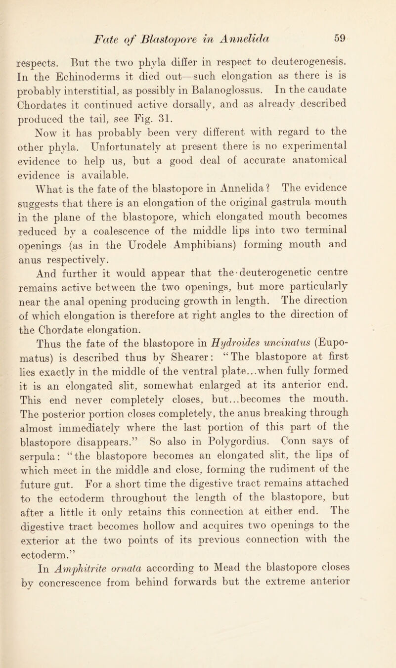 respects. But the two phyla differ in respect to deuterogenesis. In the Echinoderms it died out—such elongation as there is is probably interstitial, as possibly in Balanoglossus. In the caudate Chordates it continued active dorsally, and as already described produced the tail, see Fig. 31. Now it has probably been very different with regard to the other phyla. Unfortunately at present there is no experimental evidence to help us, but a good deal of accurate anatomical evidence is available. What is the fate of the blastopore in Annelida ? The evidence suggests that there is an elongation of the original gastrula mouth in the plane of the blastopore, which elongated mouth becomes reduced by a coalescence of the middle lips into two terminal openings (as in the Urodele Amphibians) forming mouth and anus respectively. And further it would appear that the • deuterogenetic centre remains active between the two openings, but more particularly near the anal opening producing growth in length. The direction of which elongation is therefore at right angles to the direction of the Chordate elongation. Thus the fate of the blastopore in Hydroides uncinatus (Eupo- matus) is described thus by Shearer: “The blastopore at first lies exactly in the middle of the ventral plate...when fully formed it is an elongated slit, somewhat enlarged at its anterior end. This end never completely closes, but...becomes the mouth. The posterior portion closes completely, the anus breaking through almost immediately where the last portion of this part of the blastopore disappears.” So also in Polygordius. Conn says of serpula: “the blastopore becomes an elongated slit, the lips of which meet in the middle and close, forming the rudiment of the future gut. For a short time the digestive tract remains attached to the ectoderm throughout the length of the blastopore, but after a little it only retains this connection at either end. The digestive tract becomes hollow and acquires two openings to the exterior at the two points of its previous connection with the ectoderm.” In Amphitrite ornata according to Mead the blastopore closes by concrescence from behind forwards but the extreme anterior