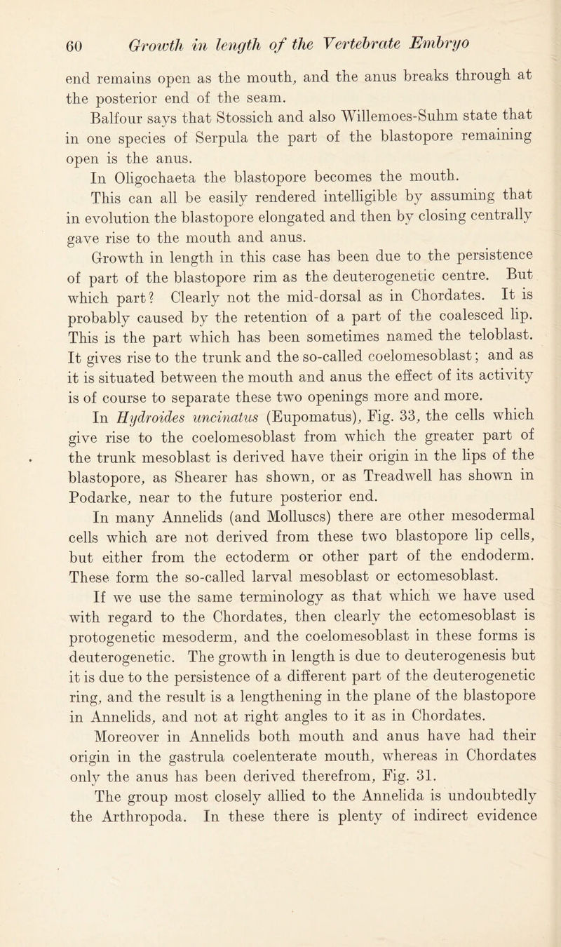 end remains open as the mouth, and the anus breaks through at the posterior end of the seam. Balfour says that Stossich and also Willemoes-Suhm state that in one species of Serpula the part of the blastopore remaining open is the anus. In Oligochaeta the blastopore becomes the month. This can all be easily rendered intelligible by assuming that in evolution the blastopore elongated and then by closing centrally gave rise to the mouth and anus. Growth in length in this case has been due to the persistence of part of the blastopore rim as the deuterogenetic centre. But which part? Clearly not the mid-dorsal as in Chordates. It is probably caused by the retention of a part of the coalesced lip. This is the part which has been sometimes named the teloblast. It gives rise to the trunk and the so-called coelomesoblast; and as it is situated between the month and anus the effect of its activity is of course to separate these two openings more and more. In Hydroides uncinatus (Eupomatus), Fig. 33, the cells which give rise to the coelomesoblast from which the greater part of the trunk mesoblast is derived have their origin in the lips of the blastopore, as Shearer has shown, or as Treadwell has shown in Podarke, near to the future posterior end. In many Annelids (and Molluscs) there are other mesodermal cells which are not derived from these two blastopore lip cells, but either from the ectoderm or other part of the endoderm. These form the so-called larval mesoblast or ectomesoblast. If we use the same terminology as that which we have used with regard to the Chordates, then clearly the ectomesoblast is protogenetic mesoderm, and the coelomesoblast in these forms is deuterogenetic. The growth in length is due to deuterogenesis but it is due to the persistence of a different part of the deuterogenetic ring, and the result is a lengthening in the plane of the blastopore in Annelids, and not at right angles to it as in Chordates. Moreover in Annelids both mouth and anus have had their origin in the gastrula coelenterate mouth, whereas in Chordates only the anus has been derived therefrom. Fig. 31. The group most closely allied to the Annelida is undoubtedly the Arthropoda. In these there is plenty of indirect evidence