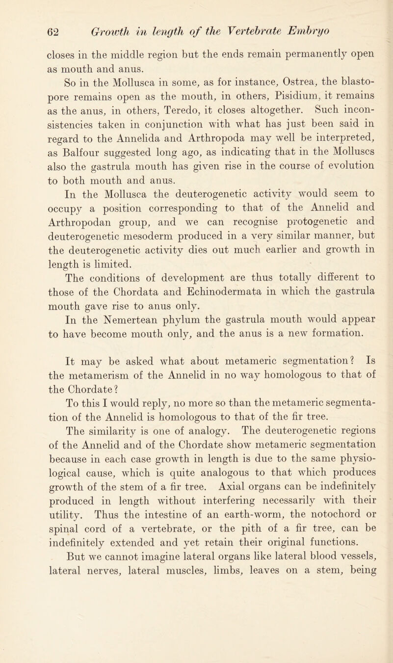 closes in the middle region but the ends remain permanently open as month and anus. So in the Mollusca in some, as for instance, Ostrea, the blasto- pore remains open as the mouth, in others, Pisidium, it remains as the anus, in others, Teredo, it closes altogether. Such incon- sistencies taken in conjunction with what has just been said in regard to the Annelida and Arthropoda may well be interpreted, as Balfour suggested long ago, as indicating that in the Molluscs also the gastrula mouth has given rise in the course of evolution to both mouth and anus. In the Mollusca the deuterogenetic activity would seem to occupy a position corresponding to that of the Annelid and Arthropodan group, and we can recognise protogenetic and deuterogenetic mesoderm produced in a very similar manner, but the deuterogenetic activity dies out much earlier and growth in length is limited. The conditions of development are thus totally different to those of the Chordata and Echinodermata in which the gastrula mouth gave rise to anus only. In the Nemertean phylum the gastrula mouth would appear to have become mouth only, and the anus is a new formation. It may be asked what about metameric segmentation? Is the metamerism of the Annelid in no way homologous to that of the Chordate? To this I would reply, no more so than the metameric segmenta- tion of the Annelid is homologous to that of the fir tree. The similarity is one of analogy. The deuterogenetic regions of the Annelid and of the Chordate show metameric segmentation because in each case growth in length is due to the same physio- logical cause, which is quite analogous to that which produces growth of the stem of a fir tree. Axial organs can be indefinitely produced in length without interfering necessarily with their utility. Thus the intestine of an earth-worm, the notochord or spinal cord of a vertebrate, or the pith of a fir tree, can be indefinitely extended and yet retain their original functions. But we cannot imagine lateral organs like lateral blood vessels, lateral nerves, lateral muscles, limbs, leaves on a stem, being