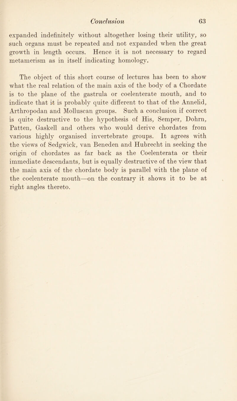 expanded indefinitely without altogether losing their utility, so such organs must be repeated and not expanded when the great growth in length occurs. Hence it is not necessary to regard metamerism as in itself indicating homology. The object of this short course of lectures has been to show wThat the real relation of the main axis of the body of a Chordate is to the plane of the gastrula or coelenterate mouth, and to indicate that it is probably quite different to that of the Annelid, Arthropodan and Molluscan groups. Such a conclusion if correct is quite destructive to the hypothesis of His, Semper, Dohrn, Patten, Gaskell and others who would derive chordates from various highly organised invertebrate groups. It agrees with the views of Sedgwick, van Beneden and Hubrecht in seeking the origin of chordates as far back as the Coelenterata or their immediate descendants, but is equally destructive of the view that the main axis of the chordate body is parallel with the plane of the coelenterate mouth—on the contrary it shows it to be at right angles thereto.