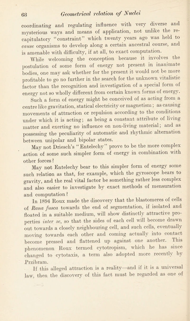 coordinating and regulating influence with very diverse and mysterious ways and means of application, not unlike the re- capitulatory “constraint” which twenty years ago was held to cause organisms to develop along a certain ancestral course, and is amenable with difficulty, if at all, to exact computation. While welcoming the conception because it involves the postulation of some form of energy not present in inanimate bodies, one may ask whether for the present it would not be more profitable to go no further in the search for the unknown vitalistic factor than the recognition and investigation of a special form of energy not so wholly different from certain known forms of energy. Such a form of energy might be conceived of as acting from a centre like gravitation, statical electricity or magnetism; as causing movements of attraction or repulsion according to the conditions under which it is acting; as being a constant attribute of living matter and exerting no influence on non-living material; and as possessing the peculiarity of automatic and rhythmic alternation between unipolar and bipolar states. May not Driesch’s “Entelechy” prove to be the more complex action of some such simpler form of energy in combination with other forces? May not Entelechy bear to this simpler form of energy some such relation as that, for example, which the gyroscope bears to gravity, and the real vital factor be something rather less complex and also easier to investigate by exact methods of mensuration and computation? In 1894 Roux made the discovery that the blastomeres of cells of Rana fusca towards the end of segmentation, if isolated and floated in a suitable medium, will show distinctly attractive pio- perties intcT se, so that the sides of each cell will become drawn out towards a closely neighbouring cell, and such cells, eventually moving towards each other and coming actually into contact become pressed and flattened up against one another. This phenomenon Roux termed cytotropism, which he has since changed to cytotaxis, a term also adopted more recently by Przibram. If this alleged attraction is a reality—and if it is a universal law, then the discovery of this fact must be regarded as one of