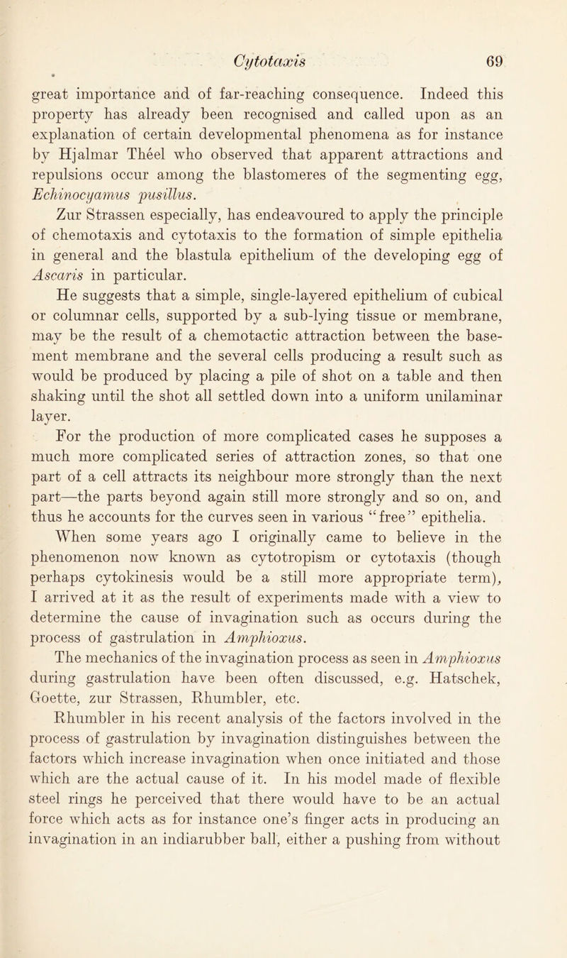 great importance and of far-reaching consequence. Indeed this property has already been recognised and called upon as an explanation of certain developmental phenomena as for instance by Hjalmar Theel who observed that apparent attractions and repulsions occur among the blastomeres of the segmenting egg, Echinocyamus pusillus. Zur Strassen especially, has endeavoured to apply the principle of chemotaxis and cytotaxis to the formation of simple epithelia in general and the blastula epithelium of the developing egg of Ascaris in particular. He suggests that a simple, single-layered epithelium of cubical or columnar cells, supported by a sub-lying tissue or membrane, may be the result of a chemotactic attraction between the base- ment membrane and the several cells producing a result such as would be produced by placing a pile of shot on a table and then shaking until the shot all settled down into a uniform unilaminar layer. For the production of more complicated cases he supposes a much more complicated series of attraction zones, so that one part of a cell attracts its neighbour more strongly than the next part—the parts beyond again still more strongly and so on, and thus he accounts for the curves seen in various “free” epithelia. When some years ago I originally came to believe in the phenomenon now known as cytotropism or cytotaxis (though perhaps cytokinesis would be a still more appropriate term), I arrived at it as the result of experiments made with a view to determine the cause of invagination such as occurs during the process of gastrulation in Amphioxus. The mechanics of the invagination process as seen in Amphioxus during gastrulation have been often discussed, e.g. Hatschek, Goette, zur Strassen, Rhumbler, etc. Rhumbler in his recent analysis of the factors involved in the process of gastrulation by invagination distinguishes between the factors which increase invagination when once initiated and those which are the actual cause of it. In his model made of flexible steel rings he perceived that there would have to be an actual force which acts as for instance one’s finger acts in producing an invagination in an indiarubber ball, either a pushing from without