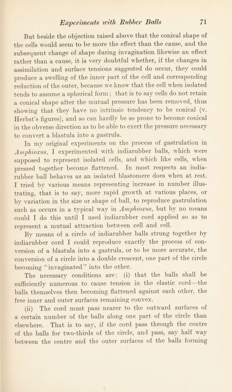 But beside the objection raised above that the conical shape of the cells would seem to be more the effect than the cause, and the subsequent change of shape during invagination likewise an effect rather than a cause, it is very doubtful whether, if the changes in assimilation and surface tensions suggested do occur, they could produce a swelling of the inner part of the cell and corresponding reduction of the outer, because we know that the cell when isolated tends to assume a spherical form ; that is to say cells do not retain a conical shape after the mutual pressure has been removed, thus showing that they have no intrinsic tendency to be conical (v. Herbst’s figures), and so can hardly be so prone to become conical in the obverse direction as to be able to exert the pressure necessary to convert a blastula into a gastrula. In my original experiments on the process of gastrulation in Amphioxus, I experimented with indiarubber balls, which were supposed to represent isolated cells, and which like cells, when pressed together become flattened. In most respects an india- rubber ball behaves as an isolated blastomere does when at rest. I tried by various means representing increase in number illus- trating, that is to say, more rapid growth at various places, or by variation in the size or shape of ball, to reproduce gastrulation such as occurs in a typical way in Amphioxus, but by no means could I do this until I used indiarubber cord applied so as to represent a mutual attraction between cell and cell. By means of a circle of indiarubber balls strung together by indiarubber cord I could reproduce exactly the process of con- version of a blastula into a gastrula, or to be more accurate, the conversion of a circle into a double crescent, one part of the circle becoming “invaginated” into the other. The necessary conditions are: (i) that the balls shall be sufficiently numerous to cause tension in the elastic cord—the balls themselves then becoming flattened against each other, the free inner and outer surfaces remaining convex. (ii) The cord must pass nearer to the outward surfaces of a certain number of the balls along one part of the circle than elsewhere. That is to say, if the cord pass through the centre of the balls for two-thirds of the circle, and pass, say half way between the centre and the outer surfaces of the balls forming