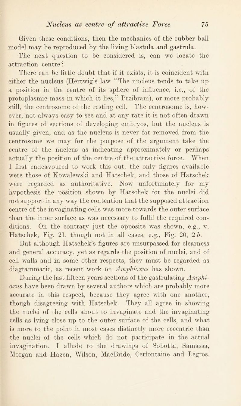 Given these conditions, then the mechanics of the rubber ball model may be reproduced by the living blastula and gastrula. The next question to be considered is, can we locate the attraction centre? There can be little doubt that if it exists, it is coincident with either the nucleus (Hertwig’s law “The nucleus tends to take up a position in the centre of its sphere of influence, i.e., of the protoplasmic mass in which it lies,” Przibram), or more probably still, the centrosome of the resting cell. The centrosome is, how- ever, not always easy to see and at any rate it is not often drawn in figures of sections of developing embryos, but the nucleus is usually given, and as the nucleus is never far removed from the centrosome we may for the purpose of the argument take the centre of the nucleus as indicating approximately or perhaps actually the position of the centre of the attractive force. When I first endeavoured to work this out, the only figures available were those of Kowalewski and Hatschek, and those of Hatschek were regarded as authoritative. Now unfortunately for my hypothesis the position shown by Hatschek for the nuclei did not support in any way the contention that the supposed attraction centre of the invaginating cells was more towards the outer surface than the inner surface as was necessary to fulfil the required con- ditions. On the contrary just the opposite was shown, e.g., v. Hatschek, Fig. 21, though not in all cases, e.g., Fig. 20, 2 b. But although Hatschek’s figures are unsurpassed for clearness and general accuracy, yet as regards the position of nuclei, and of cell walls and in some other respects, they must be regarded as diagrammatic, as recent work on Amphioxus has shown. During the last fifteen years sections of the gastrulating Amphi- oxus have been drawn by several authors which are probably more accurate in this respect, because they agree with one another, though disagreeing with Hatschek. They all agree in showing the nuclei of the cells about to invaginate and the invaginating cells as lying close up to the outer surface of the cells, and what is more to the point in most cases distinctly more eccentric than the nuclei of the cells which do not participate in the actual invagination. I allude to the drawings of Sobotta, Samassa, Morgan and Hazen, Wilson, MacBride, Cerfontaine and Legros.