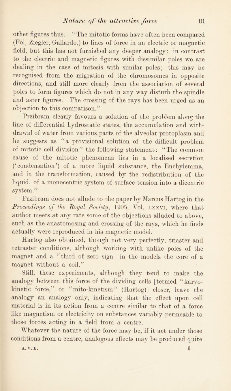 other figures thus. “ The mitotic forms have often been compared (Fol, Ziegler, Gallardo,) to lines of force in an electric or magnetic field, but this has not furnished any deeper analogy; in contrast to the electric and magnetic figures with dissimilar poles we are dealing in the case of mitosis with similar poles; this may be recognised from the migration of the chromosomes in opposite directions, and still more clearly from the association of several poles to form figures which do not in any way disturb the spindle and aster figures. The crossing of the rays has been urged as an objection to this comparison.” Przibram clearly favours a solution of the problem along the line of differential hydrostatic states, the accumulation and with- drawal of water from various parts of the alveolar protoplasm and he suggests as “a provisional solution of the difficult problem of mitotic cell division” the following statement: “The common cause of the mitotic phenomena lies in a localised secretion ('condensation5) of a more liquid substance, the Enchylemma, and in the transformation, caused by the redistribution of the liquid, of a monocentric system of surface tension into a dicentric system.” Przibram does not allude to the paper by Marcus Hartog in the Proceedings of the Royal Society, 1905, Vol. lxxvi, where that author meets at any rate some of the objections alluded to above, such as the anastomosing and crossing of the rays, which he finds actually were reproduced in his magnetic model. Hartog also obtained, though not very perfectly, triaster and tetraster conditions, although working with unlike poles of the magnet and a “third of zero sign—in the models the core of a magnet without a coil.” Still, these experiments, although they tend to make the analogy between this force of the dividing cells [termed “karyo- kinetic force,” or “ mito-kinetism” (Hartog)] closer, leave the analogy an analogy only, indicating that the effect upon cell material is in its action from a centre similar to that of a force like magnetism or electricity on substances variably permeable to those forces acting in a field from a centre. Whatever the nature of the force may be, if it act under those conditions from a centre, analogous effects may be produced quite 6 A. V. E.