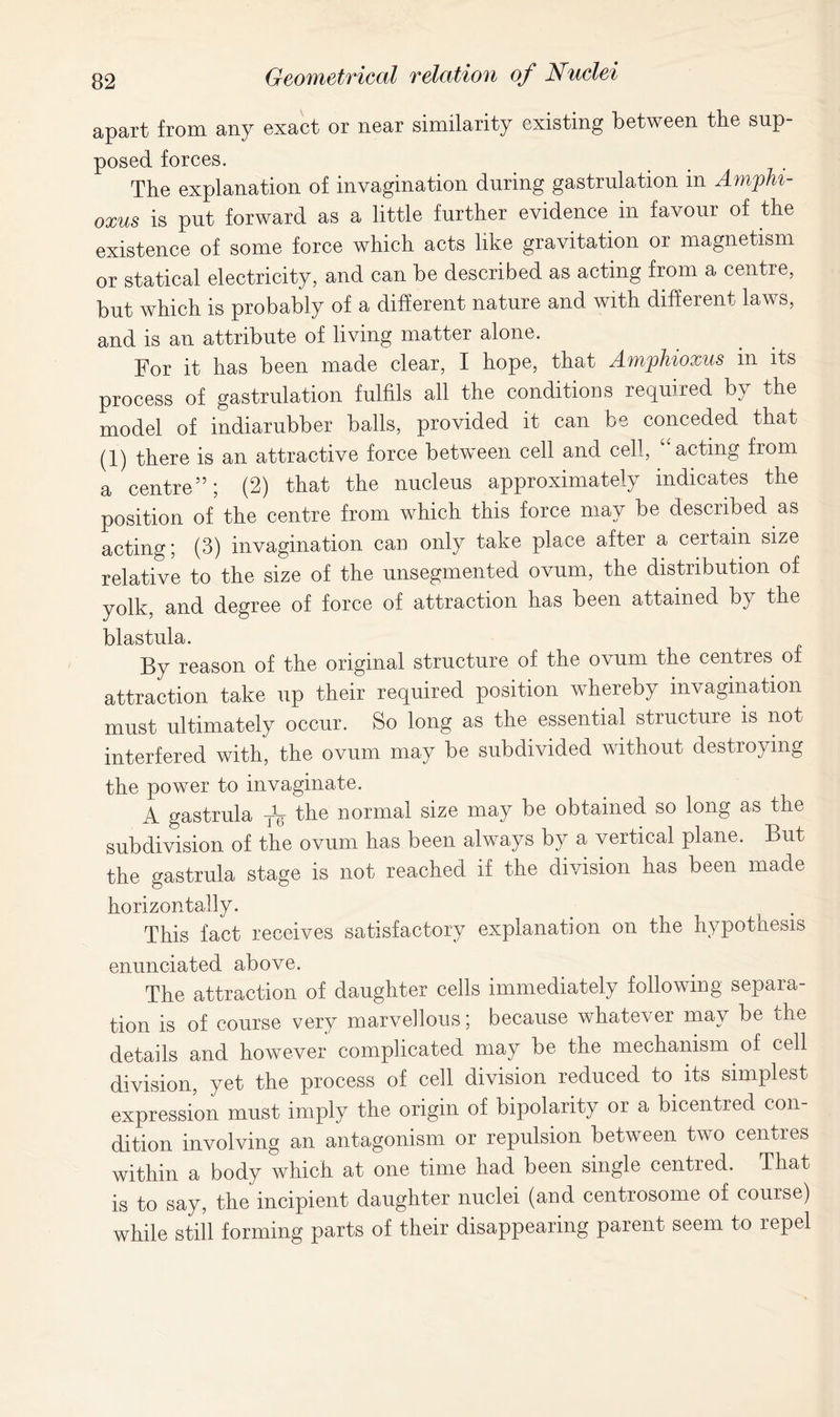 apart from any exact or near similarity existing between the sup- posed forces. The explanation of invagination during gastrulation in Ampht- oxus is put forward as a little further evidence in favour of the existence of some force which acts like gravitation or magnetism or statical electricity, and can be described as acting from a centre, but which is probably of a different nature and with different laws, and is an attribute of living matter alone. For it has been made clear, I hope, that Amphioxus in its process of gastrulation fulfils all the conditions required by the model of indiarubber balls, provided it can be conceded that (1) there is an attractive force between cell and cell, acting from a centre”; (2) that the nucleus approximately indicates the position of the centre from which this force may be described as acting; (3) invagination can only take place after a certain size relative to the size of the unsegmented ovum, the distribution of yolk, and degree of force of attraction has been attained by the blastula. By reason of the original structure of the ovum the centres of attraction take up their required position whereby invagination must ultimately occur. So long as the essential structure is not interfered with, the ovum may be subdivided without destroying the power to invaginate. A gastrula TV the normal size may be obtained so long as the subdivision of the ovum has been always by a vertical plane. But the gastrula stage is not reached if the division has been made horizontally. This fact receives satisfactory explanation on the hypothesis enunciated above. The attraction of daughter cells immediately following separa- tion is of course very marvellous; because whatever may be the details and however complicated may be the mechanism of cell division, yet the process of cell division reduced to its simplest expression must imply the origin of bipolarity or a bicentred con- dition involving an antagonism or repulsion between two centres within a body which at one time had been single centred. That is to say, the incipient daughter nuclei (and centrosome of course) while still forming parts of their disappearing parent seem to repel