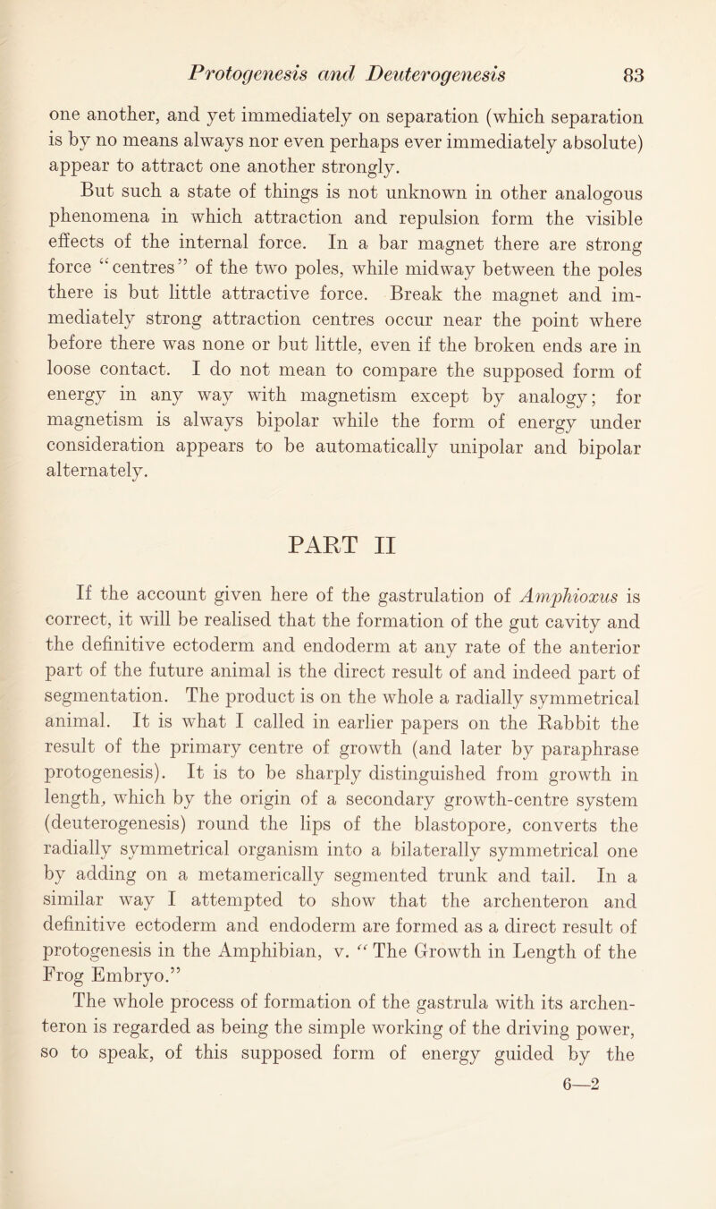 one another, and yet immediately on separation (which separation is by no means always nor even perhaps ever immediately absolute) appear to attract one another strongly. But such a state of things is not unknown in other analogous phenomena in which attraction and repulsion form the visible effects of the internal force. In a bar magnet there are strong force Cw centres” of the two poles, while midway between the poles there is but little attractive force. Break the magnet and im- mediately strong attraction centres occur near the point where before there was none or but little, even if the broken ends are in loose contact. I do not mean to compare the supposed form of energy in any way with magnetism except by analogy; for magnetism is always bipolar while the form of energy under consideration appears to be automatically unipolar and bipolar alternately. PART II If the account given here of the gastrulation of Amjphioxus is correct, it will be realised that the formation of the gut cavity and the definitive ectoderm and endoderm at any rate of the anterior part of the future animal is the direct result of and indeed part of segmentation. The product is on the whole a radially symmetrical animal. It is what I called in earlier papers on the Rabbit the result of the primary centre of growth (and later by paraphrase protogenesis). It is to be sharply distinguished from growth in length, which by the origin of a secondary growth-centre system (deuterogenesis) round the lips of the blastopore, converts the radially symmetrical organism into a bilaterally symmetrical one by adding on a metamerically segmented trunk and tail. In a similar way I attempted to show that the archenteron and definitive ectoderm and endoderm are formed as a direct result of protogenesis in the Amphibian, v. “ The Growth in Length of the Frog Embryo.” The whole process of formation of the gastrula with its archen- teron is regarded as being the simple working of the driving power, so to speak, of this supposed form of energy guided by the 6—2