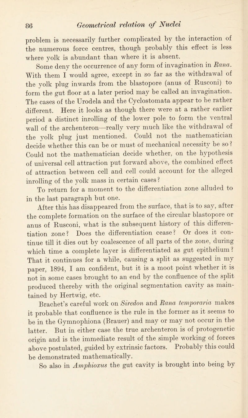 problem is necessarily further complicated by the interaction of the numerous force centres, though probably this effect is less where yolk is abundant than where it is absent. Some deny the occurrence of any form of invagination in Ranee. With them I would agree, except in so far as the withdrawal of the yolk plug inwards from the blastopore (anus of Eusconi) to form the gut floor at a later period may be called an invagination. The cases of the Urodela and the Cyclostomata appear to be rather different. Here it looks as though there were at a rather earlier period a distinct inrolling of the lower pole to form the ventral wall of the archenteron—really very much like the withdrawal of the yolk plug just mentioned. Could not the mathematician decide whether this can be or must of mechanical necessity be so ? Could not the mathematician decide whether, on the hypothesis of universal cell attraction put forward above, the combined effect of attraction between cell and cell could account for the alleged inrolling of the yolk mass in certain cases ? To return for a moment to the differentiation zone alluded to in the last paragraph but one. After this has disappeared from the surface, that is to say, after the complete formation on the surface of the circular blastopore or anus of Eusconi, what is the subsequent history of this differen- tiation zone? Does the differentiation cease? Or does it con- tinue till it dies out by coalescence of all parts of the zone, during which time a complete layer is differentiated as gut epithelium? That it continues for a while, causing a split as suggested in my paper, 1894, I am confident, but it is a moot point whether it is not in some cases brought to an end by the confluence of the split produced thereby with the original segmentation cavity as main- tained by Hertwig, etc. Brachet’s careful work on Siredon and Rana temporaries makes it probable that confluence is the rule in the former as it seems to be in the Gymnophiona (Brauer) and may or may not occur in the latter. But in either case the true archenteron is of protogenetic origin and is the immediate result of the simple working of forces above postulated, guided by extrinsic factors. Probably this could be demonstrated mathematically. So also in Amphioxus the gut cavity is brought into being by