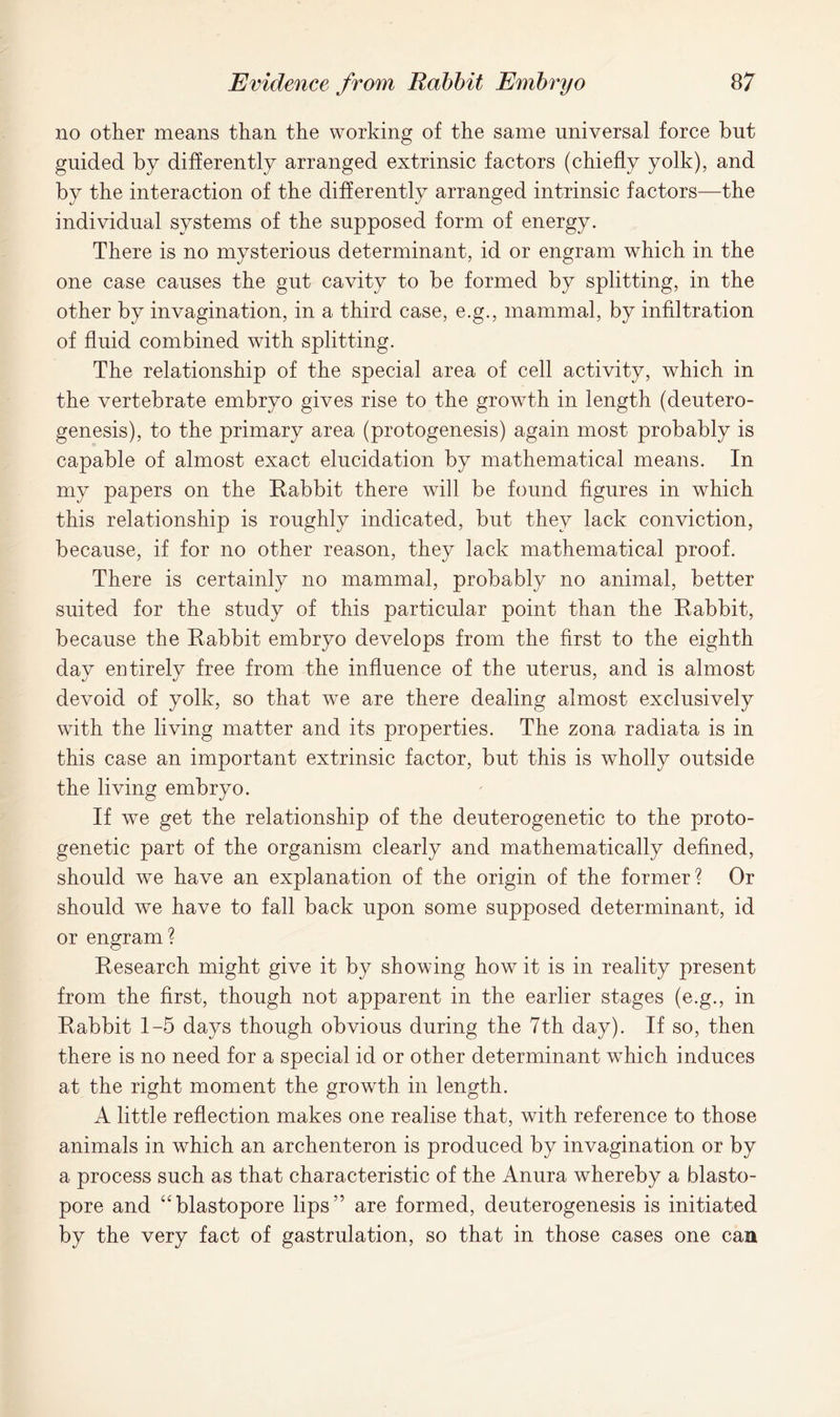 no other means than the working of the same universal force but guided by differently arranged extrinsic factors (chiefly yolk), and by the interaction of the differently arranged intrinsic factors—the individual systems of the supposed form of energy. There is no mysterious determinant, id or engram which in the one case causes the gut cavity to be formed by splitting, in the other by invagination, in a third case, e.g., mammal, by infiltration of fluid combined with splitting. The relationship of the special area of cell activity, which in the vertebrate embryo gives rise to the growth in length (deutero- genesis), to the primary area (protogenesis) again most probably is capable of almost exact elucidation by mathematical means. In my papers on the Rabbit there will be found figures in which this relationship is roughly indicated, but they lack conviction, because, if for no other reason, they lack mathematical proof. There is certainly no mammal, probably no animal, better suited for the study of this particular point than the Rabbit, because the Rabbit embryo develops from the first to the eighth day entirely free from the influence of the uterus, and is almost devoid of yolk, so that we are there dealing almost exclusively with the living matter and its properties. The zona radiata is in this case an important extrinsic factor, but this is wholly outside the living embryo. If we get the relationship of the deuterogenetic to the proto- genetic part of the organism clearly and mathematically defined, should we have an explanation of the origin of the former? Or should we have to fall back upon some supposed determinant, id or engram? Research might give it by showing how it is in reality present from the first, though not apparent in the earlier stages (e.g., in Rabbit 1-5 days though obvious during the 7th day). If so, then there is no need for a special id or other determinant wThich induces at the right moment the growth in length. A little reflection makes one realise that, with reference to those animals in which an archenteron is produced by invagination or by a process such as that characteristic of the Anura whereby a blasto- pore and “blastopore lipsare formed, deuterogenesis is initiated by the very fact of gastrulation, so that in those cases one can