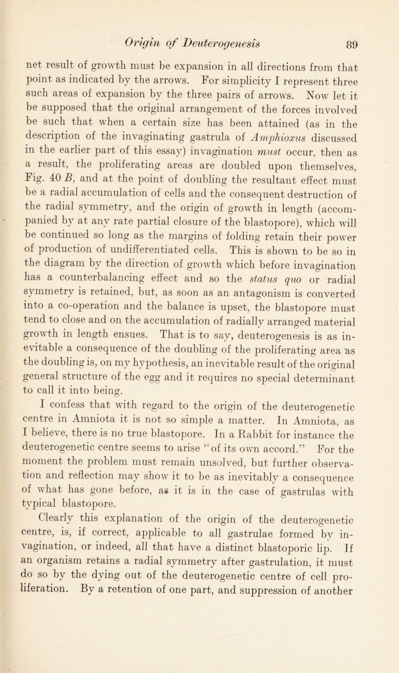 net result of growth must be expansion in all directions from that point as indicated by the arrows. For simplicity I represent three such areas of expansion by the three pairs of arrows. Now let it be supposed that the original arrangement of the forces involved be such that when a certain size has been attained (as in the description of the invaginating gastrula of Amghioxus discussed in the earlier part of this essay) invagination must occur, then as a result, the proliferating areas are doubled upon themselves, Fig. 40 B, and at the point of doubling the resultant effect must be a radial accumulation of cells and the consequent destruction of the radial symmetry, and the origin of growth in length (accom- panied by at any rate partial closure of the blastopore), which will be continued so long as the margins of folding retain their power of production of undifferentiated cells. This is shown to be so in the diagram by the direction of growth which before invagination has a counterbalancing effect and so the status quo or radial symmetry is retained, but, as soon as an antagonism is converted into a co-operation and the balance is upset, the blastopore must tend to close and on the accumulation of radially arranged material growth in length ensues. That is to say, deuterogenesis is as in- evitable a consequence of the doubling of the proliferating area as the doubling is, on my hypothesis, an inevitable result of the original general structure of the egg and it requires no special determinant to call it into being. I confess that with regard to the origin of the deuterogenetic centre in Amniota it is not so simple a matter. In Amniota, as I believe, there is no true blastopore. In a Rabbit for instance the deuterogenetic centre seems to arise uof its own accord.” For the moment the problem must remain unsolved, but further observa- tion and reflection may show it to be as inevitably a consequence of what has gone before, as it is in the case of gastrulas with typical blastopore. Clearly this explanation of the origin of the deuterogenetic centre, is, if correct, applicable to all gastrulae formed by in- vagination, or indeed, all that have a distinct blastoporic lip. If an organism retains a radial symmetry after gastrulation, it must do so by the dying out of the deuterogenetic centre of cell pro- liferation. By a retention of one part, and suppression of another