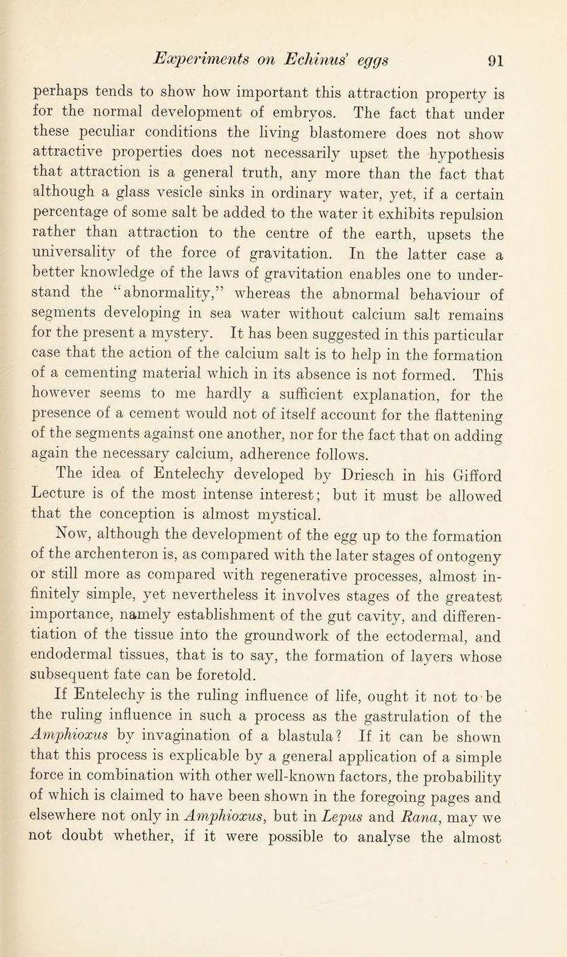 perhaps tends to show how important this attraction property is for the normal development of embryos. The fact that under these peculiar conditions the living blastomere does not show attractive properties does not necessarily upset the hypothesis that attraction is a general truth, any more than the fact that although a glass vesicle sinks in ordinary water, yet, if a certain percentage of some salt be added to the water it exhibits repulsion rather than attraction to the centre of the earth, upsets the universality of the force of gravitation. In the latter case a better knowledge of the laws of gravitation enables one to under- stand the “abnormality,” whereas the abnormal behaviour of segments developing in sea water without calcium salt remains for the present a mystery. It has been suggested in this particular case that the action of the calcium salt is to help in the formation of a cementing material which in its absence is not formed. This however seems to me hardly a sufficient explanation, for the presence of a cement would not of itself account for the flattening of the segments against one another, nor for the fact that on adding again the necessary calcium, adherence follows. The idea of Entelechy developed by Driesch in his Gifford Lecture is of the most intense interest; but it must be allowed that the conception is almost mystical. Now, although the development of the egg up to the formation of the archenteron is, as compared with the later stages of ontogeny or still more as compared with regenerative processes, almost in- finitely simple, yet nevertheless it involves stages of the greatest importance, namely establishment of the gut cavity, and differen- tiation of the tissue into the groundwork of the ectodermal, and endodermal tissues, that is to say, the formation of layers whose subsequent fate can be foretold. If Entelechy is the ruling influence of life, ought it not to • be the ruling influence in such a process as the gastrulation of the Amphioxus by invagination of a blastula? If it can be shown that this process is explicable by a general application of a simple force in combination with other well-known factors, the probability of which is claimed to have been shown in the foregoing pages and elsewhere not only in Amphioxus, but in Lepus and Rana, may we not doubt whether, if it were possible to analyse the almost