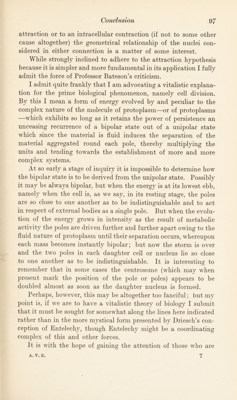 attraction or to an intracellular contraction (if not to some other cause altogether) the geometrical relationship of the nuclei con- sidered in either connection is a matter of some interest. While strongly inclined to adhere to the attraction hypothesis because it is simpler and more fundamental in its application I fully admit the force of Professor Bateson’s criticism. I admit quite frankly that I am advocating a vitalistic explana- tion for the prime biological phenomenon, namely cell division. By this I mean a form of energy evolved by and peculiar to the complex nature of the molecule of protoplasm—or of protoplasms —which exhibits so long as it retains the power of persistence an unceasing recurrence of a bipolar state out of a unipolar state which since the material is fluid induces the separation of the material aggregated round each pole, thereby multiplying the units and tending towards the establishment of more and more complex systems. At so early a stage of inquiry it is impossible to determine how the bipolar state is to be derived from the unipolar state. Possibly it may be always bipolar, but when the energy is at its lowest ebb, namely when the cell is, as we say, in its resting stage, the poles are so close to one another as to be indistinguishable and to act in respect of external bodies as a single pole. But when the evolu- tion of the energy grows in intensity as the result of metabolic activity the poles are driven further and further apart owing to the fluid nature of protoplasm until their separation occurs, whereupon each mass becomes instantly bipolar; but now the storm is over and the two poles in each daughter cell or nucleus lie so close to one another as to be indistinguishable. It is interesting to remember that in some cases the centrosome (which may when present mark the position of the pole or poles) appears to be doubled almost as soon as the daughter nucleus is formed. Perhaps, however, this may be altogether too fanciful; but my point is, if we are to have a vitalistic theory of biology I submit that it must be sought for somewhat along the lines here indicated rather than in the more mystical form presented by Driesch’s con- ception of Entelechy, though Entelechy might be a coordinating complex of this and other forces. It is with the hope of gaining the attention of those who are a. v. E. 7