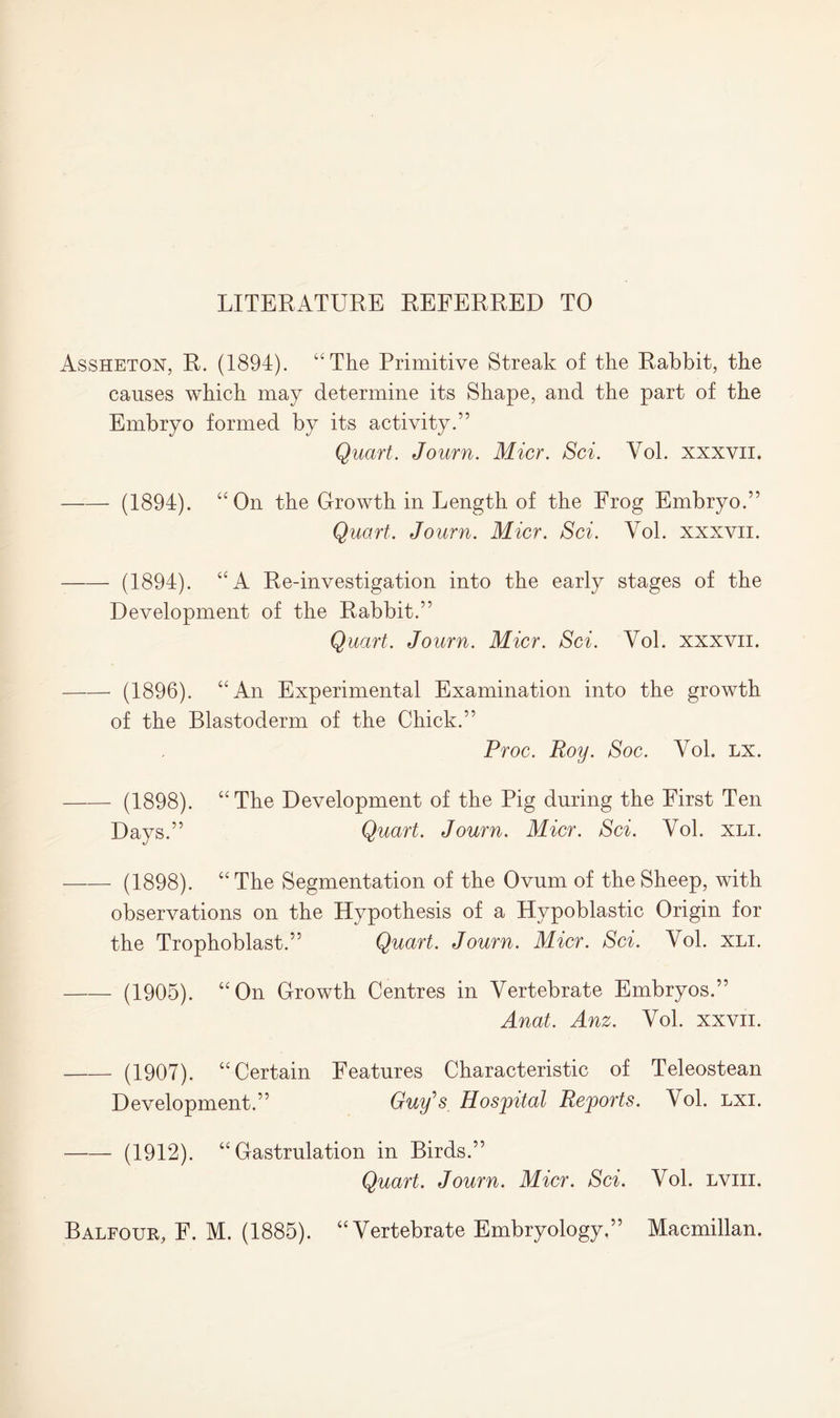 LITERATURE REFERRED TO Assheton, R. (1894). “The Primitive Streak of the Rabbit, the causes which may determine its Shape, and the part of the Embryo formed by its activity.” (1894). Quart. Journ. Micr. Sci. Vol. xxxvii. “On the Growth in Length of the Frog Embryo.” Quart. Journ. Micr. Sci. Vol. xxxvii. (1894). “A Re-investigation into the early stages of the Development of the Rabbit.” Quart. Journ. Micr. Sci. Vol. xxxvn. (1896). “An Experimental Examination into the growth of the Blastoderm of the Chick.” (1898). Days.” Proc. Roy. Soc. Vol. lx. “The Development of the Pig during the First Ten Quart. Journ. Micr. Sci. Vol. xli. (1898). “ The Segmentation of the Ovum of the Sheep, with observations on the Hypothesis of a Hypoblastic Origin for the Trophoblast.” Quart. Journ. Micr. Sci. Vol. xli. (1905). “On Growth Centres in Vertebrate Embryos.” Anat. Anz. Vol. xxvn. (1907). “Certain Features Characteristic of Teleostean Development.” Guy’s Hospital Reports. Vol. lxi. (1912). “ Gastrulation in Birds.” Quart. Journ. Micr. Sci. Vol. lviii. Balfour, F. M. (1885). “Vertebrate Embryology.” Macmillan.
