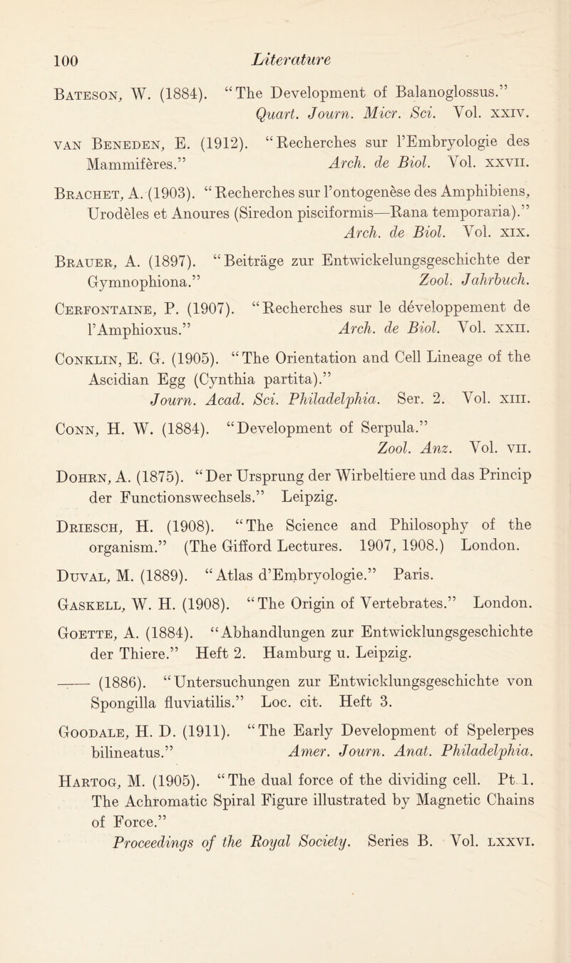 Bateson, W. (1884). “The Development of Balanoglossus.” Quart. Journ. Micr. Sci. Yol. xxiv. van Beneden, E. (1912). “Becherches snr 1’Embryologie des Mammiferes.” Arch, de Biol. Vol. xxvn. Brachet, A. (1903). “Becherches snr l’ontogenese des Amphibiens, Urodeles et Anoures (Siredon pisciformis—Bana temporaria).” Arch, de Biol. Yol. xix. Brauer, A. (1897). “Beitrage zur Entwickelnngsgeschichte der Gymnophiona.” Zool. Jahrhuch. Cerfontaine, P. (1907). “Becherches snr le developpement de FAmphioxus.” Arch, de Biol. Yol. xxn. Conklin, E. G. (1905). “The Orientation and Cell Lineage of the Ascidian Egg (Cynthia partita).” Journ. Acad. Sci. Philadelphia. Ser. 2. Yol. xiii. Conn, H. W. (1884). “Development of Serpnla.” Zool. Anz. Yol. vn. Dohrn, A. (1875). “ Der Ursprnng der Wirbeltiere nnd das Princip der Fnnctionswechsels.” Leipzig. Driesch, H. (1908). “The Science and Philosophy of the organism.” (The Gifford Lectures. 1907, 1908.) London. Duval, M. (1889). “Atlas d’Embryologie.” Paris. Gaskell, W. H. (1908). “The Origin of Yertebrates.” London. Goette, A. (1884). “ Abhandlungen znr Entwicklnngsgeschichte der Thiere.” Heft 2. Hamburg u. Leipzig. (1886). “Untersuchungen zur Entwicklungsgeschichte von Spongilla fluviatilis.” Loc. cit. Heft 3. Goodale, H. D. (1911). “The Early Development of Spelerpes bilineatus.” Amer. Journ. Anat. Philadelphia. Hartoo, M. (1905). “The dual force of the dividing cell. Pt 1. The Achromatic Spiral Figure illustrated by Magnetic Chains of Force.” Proceedings of the Royal Society. Series B. Yol. lxxvi.