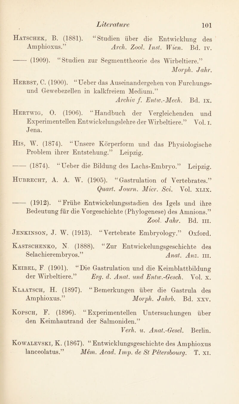 Hatschek, B. (1881). “ Studien liber die Entwicklung des Ampbioxus.” Arch. Zool. Inst. Wien. Bd. iv. (1909). “Studien zur Segmenttheorie des Wirbeltiere.” Morph. Jahr. Herbst, C. (1900). “Ueber das Auseinandergehen von Furchungs- und Gewebezellen in kalkfreiem Medium.” Archiv f. Entw.-Mech. Bd. ix. Hertwig, 0. (1906). “ Handbucb der Yergleichenden und Experimentellen Entwickelungslehre der Wirbeltiere.” Vol. i. Jena. His, W. (1874). “Unsere Korperform und das Physiologische Problem ihrer Entstehung.” Leipzig. (1874). “Ueber die Bildung des Lacbs-Embryo.” Leipzig. Hubrecht, A. A. W. (1905). “ Gastrulation of Vertebrates.” Quart. Journ. Micr. Sci. Vol. xlix. (1912). “Friibe Entwickelungsstadien des Igels und ibre Bedeutung fiir die Vorgeschichte (Phylogenese) des Amnions.” Zool. Jahr. Bd. hi. Jenkinsox, J. W. (1913). “Vertebrate Embryology.” Oxford. Kastschexko, N. (1888). “Zur Entwickelungsgeschichte des Selachierembryos.” Anat. Anz. hi. Keibel, F. (1901). “Die Gastrulation und die Keimblattbildung der Wirbeltiere.” Erg. d. Anat. und Entw.-Gesch. Vol. x. Klaatsch, H. (1897). “Bemerkungen iiber die Gastrula des Ampbioxus.” Morph. Jahrh. Bd. xxv. Kopsch, F. (1896). “Experimentellen Untersucbungen iiber den Keimbautrand der Salmoniden.” Verh. u. Anat.-Gesel. Berlin. Kowalevski, K. (1867). “ Entwicklungsgescbicbte des Amphioxus lanceolatus.” Mem. Acad. Imp. de St Petersbourg. T. xi.