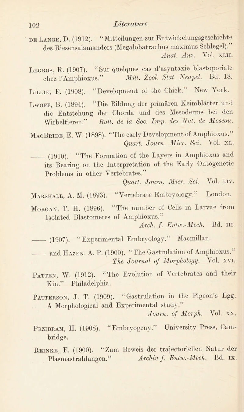 de Lange, D. (1912). “ Mitteilnngen zur Entwickelungsgeschichte des Riesensalamanders (Megalobatrachus maximns Schlegel).” Anat. Anz. Vol. xlii. Legros, R. (1907). “ Sur quelques cas d’asyntaxie blastoporiale chez F Amphioxus.” Mitt. Zool. Stat. Neapel. Bd. 18. Lillie, F. (1908). “Development of the Chick.” New York. Lwoff, B. (1894). “Die Bildung der primaren Keimblatter nnd die Entstehung der Chorda nnd des Mesoderms bei den Wirbeltieren.” Bull, de la Soc. Imp. des Nat. de Moscou. MacBrlde, E. W. (1898). “ The early Development of Amphioxus.” Quart. Journ. Mier. Sci. Vol. XL. (1910). “The Formation of the Layers in Amphioxus and its Bearing on the Interpretation of the Early Ontogenetic Problems in other Vertebrates.” Quart. Journ. Mier. Sci. Vol. liv. Marshall, A. M. (1893). “Vertebrate Embryology.” London. Morgan, T. H. (1896). “The number of Cells in Larvae from Isolated Blastomeres of Amphioxus.” Arch. f. Entw.-Mech. Bd. ill - (1907). “Experimental Embryology.” Macmillan. and Hazen, A. P. (1900). “ The Gastrulation of Amphioxus.” The Journal of Morphology. Vol. xvi. Patten, W. (1912). “The Evolution of Vertebrates and their Kin.” Philadelphia. Patterson, J. T. (1909). “Gastrulation in the Pigeon’s Egg. A Morphological and Experimental study.” Journ. of Morph. Vol. xx. Przibram, H. (1908). “ Embryogeny.” University Press, Cam- bridge. Reinke, F. (1900). “ Zum Beweis der trajectoriellen Natur der Plasmastrahlungen.” Archiv f. Entw.-Mech. Bd. ix.