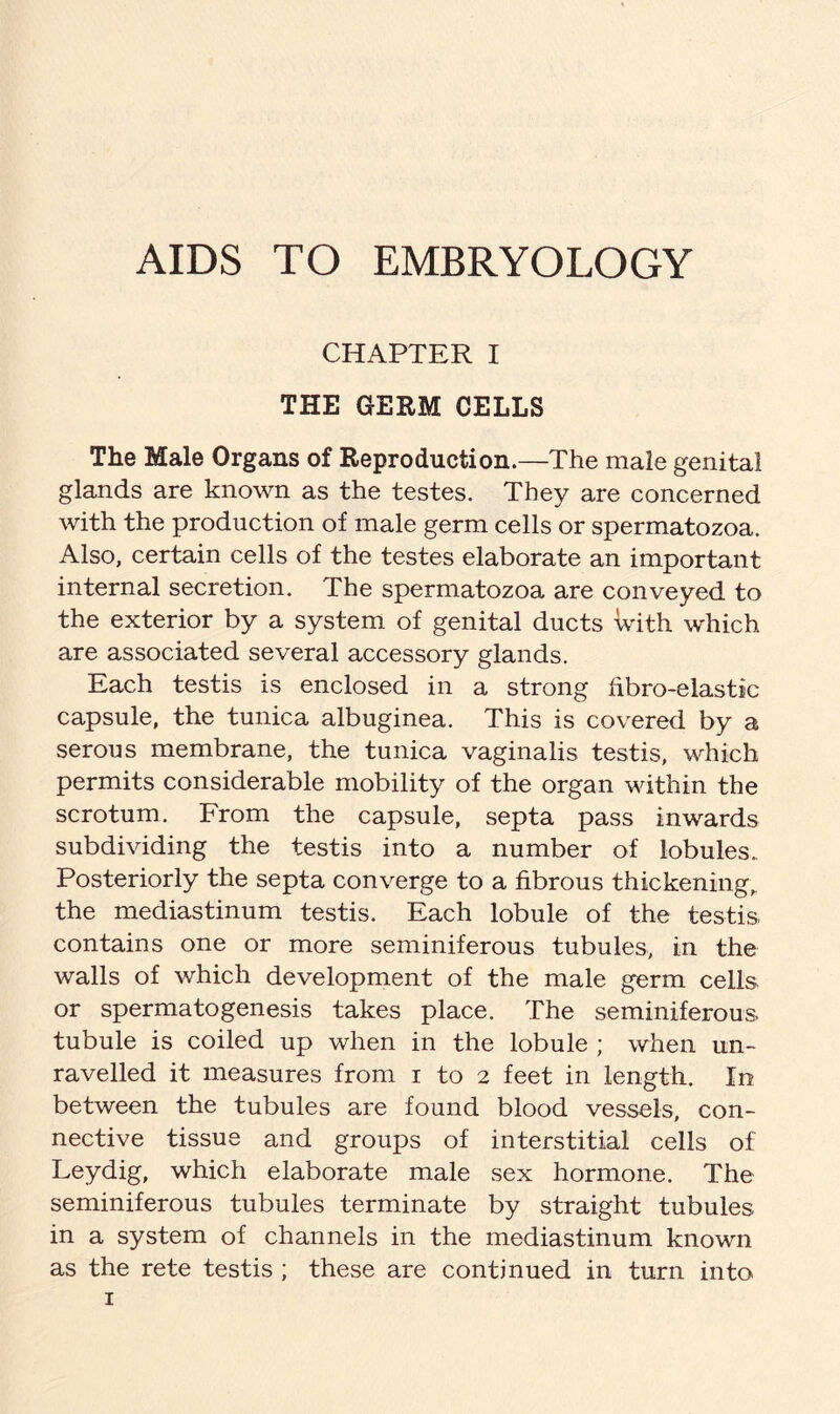 AIDS TO EMBRYOLOGY CHAPTER I THE GERM CELLS The Male Organs of Reproduction.—The male genital glands are known as the testes. They are concerned with the production of male germ cells or spermatozoa. Also, certain cells of the testes elaborate an important internal secretion. The spermatozoa are conveyed to the exterior by a system of genital ducts with which are associated several accessory glands. Each testis is enclosed in a strong hbro-elastic capsule, the tunica albuginea. This is covered by a serous membrane, the tunica vaginalis testis, which permits considerable mobility of the organ within the scrotum. From the capsule, septa pass inwards subdividing the testis into a number of lobules. Posteriorly the septa converge to a fibrous thickening, the mediastinum testis. Each lobule of the testis contains one or more seminiferous tubules, in the walls of which development of the male germ cells or spermatogenesis takes place. The seminiferous, tubule is coiled up when in the lobule ; when un- ravelled it measures from i to 2 feet in length. I11 between the tubules are found blood vessels, con- nective tissue and groups of interstitial cells of Leydig, which elaborate male sex hormone. The seminiferous tubules terminate by straight tubules in a system of channels in the mediastinum known as the rete testis ; these are continued in turn into