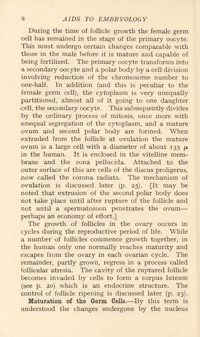 During the time of follicle growth the female germ cell has remained in the stage of the primary oocyte. This must undergo certain changes comparable with those in the male before it is mature and capable of being fertilized. The primary oocyte transforms into a secondary oocyte and a polar body by a cell division involving reduction of the chromosome number to one-half. In addition (and this is peculiar to the female germ cell), the cytoplasm is very unequally partitioned, almost all of it going to one daughter cell, the secondary oocyte. This subsequently divides iby the ordinary process of mitosis, once more with unequal segregation of the cytoplasm, and a mature ovum and second polar body are formed. When extruded from the follicle at ovulation the mature ovum is a large cell with a diameter of about 135 ja in the human. It is enclosed in the vitelline mem- brane and the zona pellucida. Attached to the outer surface of this are cells of the discus proligerus, now called the corona radiata. The mechanism of ovulation is discussed later (p. 25). [It may be noted that extrusion of the second polar body does not take place until after rupture of the follicle and not until a spermatozoon penetrates the ovum— perhaps an economy of effort.] The growth of follicles in the ovary occurs in cycles during the reproductive period of life. While a number of follicles commence growth together, in the human only one normally reaches maturity and escapes from the ovary in each ovarian cycle. The remainder, partly grown, regress in a process called follicular atresia. The cavity of the ruptured follicle becomes invaded by cells to form a corpus luteum (see p. 20) which is an endocrine structure. The control of follicle ripening is discussed later (p. 23). Maturation of the Germ Cells.—By this term is understood the changes undergone by the nucleus