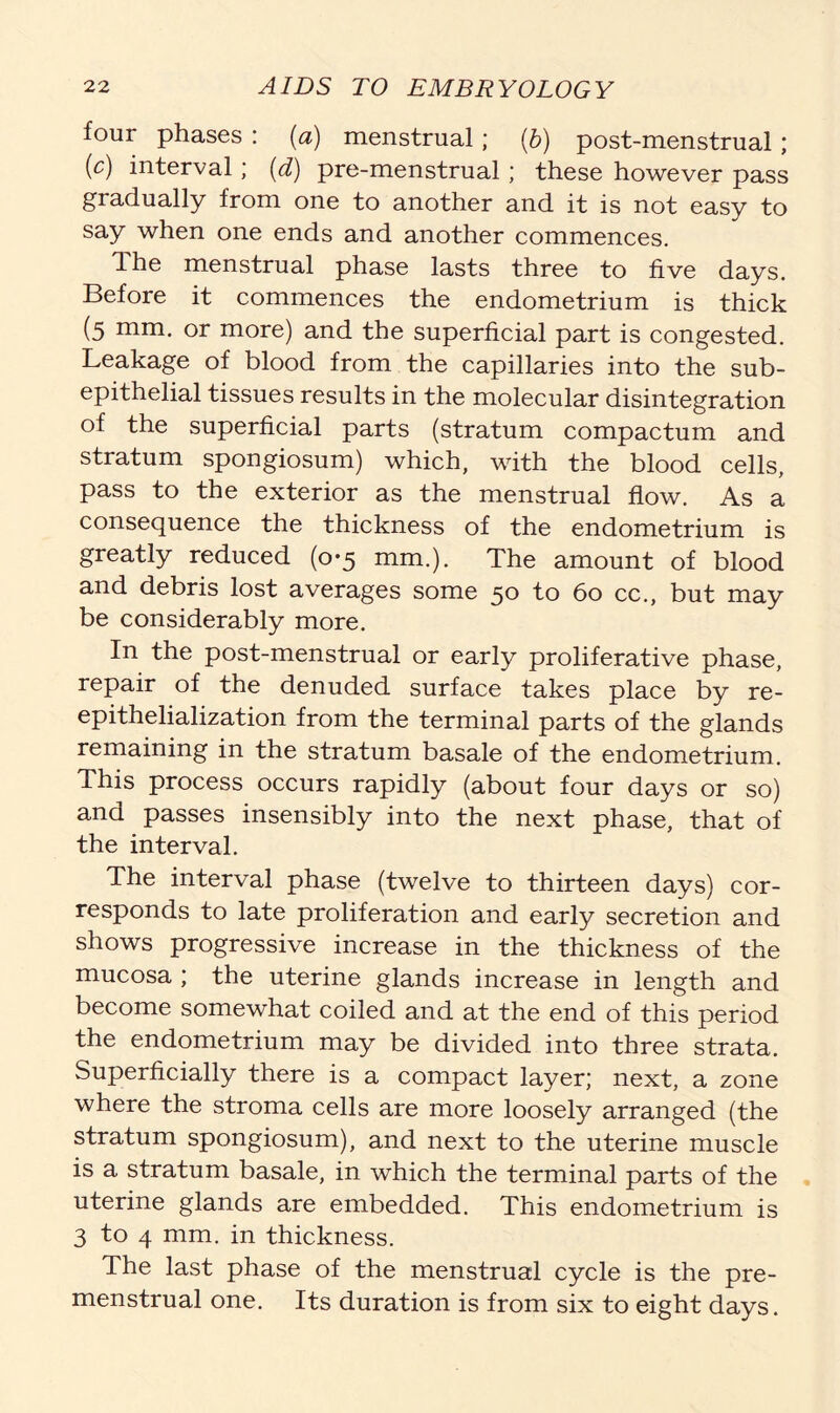 four phases : (a) menstrual; (b) post-menstrual; (c) interval; (d) pre-menstrual; these however pass gradually from one to another and it is not easy to say when one ends and another commences. The menstrual phase lasts three to five days. Before it commences the endometrium is thick (5 mm. or more) and the superficial part is congested. Leakage of blood from the capillaries into the sub- epithelial tissues results in the molecular disintegration of the superficial parts (stratum compactum and stratum spongiosum) which, with the blood cells, pass to the exterior as the menstrual flow. As a consequence the thickness of the endometrium is greatly reduced (0*5 mm.). The amount of blood and debris lost averages some 50 to 60 cc., but may be considerably more. In the post-menstrual or early proliferative phase, repair of the denuded surface takes place by re- epithelialization from the terminal parts of the glands remaining in the stratum basale of the endometrium. This process occurs rapidly (about four days or so) and passes insensibly into the next phase, that of the interval. The interval phase (twelve to thirteen days) cor- responds to late proliferation and early secretion and shows progressive increase in the thickness of the mucosa ; the uterine glands increase in length and become somewhat coiled and at the end of this period the endometrium may be divided into three strata. Superficially there is a compact layer; next, a zone where the stroma cells are more loosely arranged (the stratum spongiosum), and next to the uterine muscle is a stratum basale, in which the terminal parts of the uterine glands are embedded. This endometrium is 3 to 4 mm. in thickness. The last phase of the menstrual cycle is the pre- menstrual one. Its duration is from six to eight days.