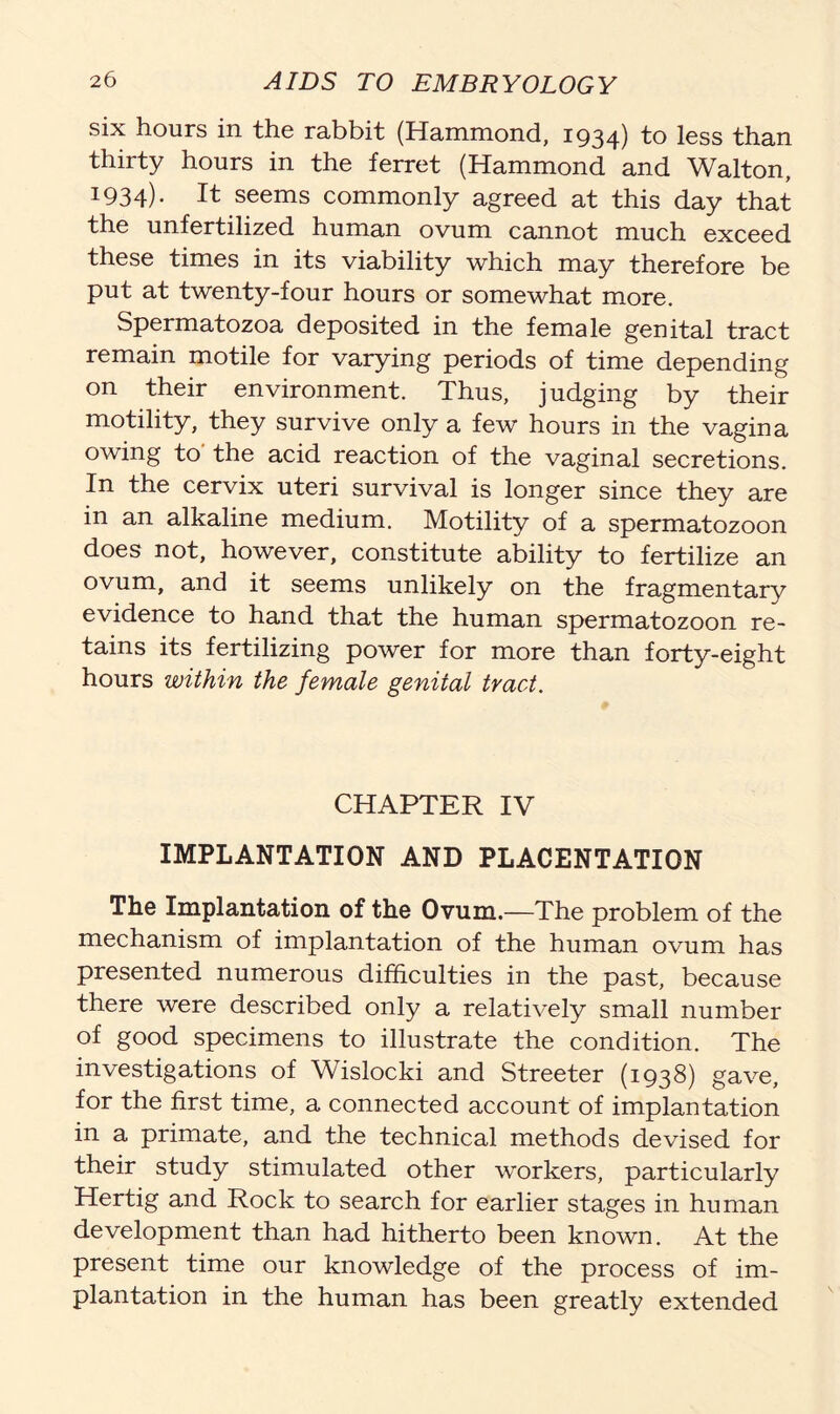 six hours in the rabbit (Hammond, 1934) R> lsss than thirty hours in the ferret (Hammond and Walton, 1934)- It seems commonly agreed at this day that the unfertilized human ovum cannot much exceed these times in its viability which may therefore be put at twenty-four hours or somewhat more. Spermatozoa deposited in the female genital tract remain motile for varying periods of time depending on their environment. Thus, judging by their motility, they survive only a few hours in the vagina owing to the acid reaction of the vaginal secretions. In the cervix uteri survival is longer since they are in an alkaline medium. Motility of a spermatozoon does not, however, constitute ability to fertilize an ovum, and it seems unlikely on the fragmentary evidence to hand that the human spermatozoon re- tains its fertilizing power for more than forty-eight hours within the female genital tract. CHAPTER IV IMPLANTATION AND PLACENTATION The Implantation of the Ovum.—The problem of the mechanism of implantation of the human ovum has presented numerous difficulties in the past, because there were described only a relatively small number of good specimens to illustrate the condition. The investigations of Wislocki and Streeter (1938) gave, for the first time, a connected account of implantation in a primate, and the technical methods devised for their study stimulated other workers, particularly Hertig and Rock to search for earlier stages in human development than had hitherto been known. At the present time our knowledge of the process of im- plantation in the human has been greatly extended