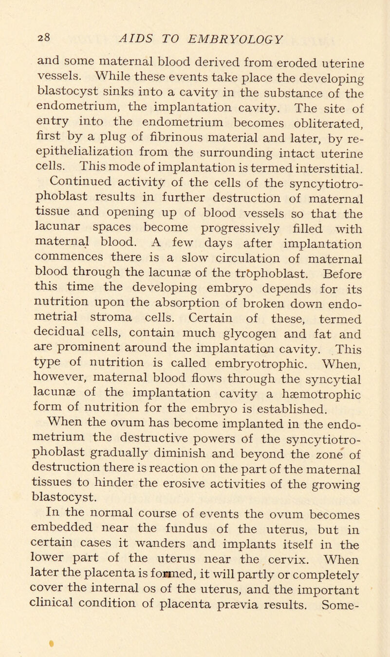 and some maternal blood derived from eroded uterine vessels. While these events take place the developing blastocyst sinks into a cavity in the substance of the endometrium, the implantation cavity. The site of entry into the endometrium becomes obliterated, first by a plug of fibrinous material and later, by re- epithelialization from the surrounding intact uterine cells. This mode of implantation is termed interstitial. Continued activity of the cells of the syncytiotro- phoblast results in further destruction of maternal tissue and opening up of blood vessels so that the lacunar spaces become progressively filled with maternal blood. A few days after implantation commences there is a slow circulation of maternal blood through the lacunae of the trbphoblast. Before this time the developing embryo depends for its nutrition upon the absorption of broken down endo- metrial stroma cells. Certain of these, termed decidual cells, contain much glycogen and fat and are prominent around the implantation cavity. This type of nutrition is called embryo trophic. When, however, maternal blood flows through the syncytial lacunae of the implantation cavity a haemotrophic form of nutrition for the embryo is established. When the ovum has become implanted in the endo- metrium the destructive powers of the syncytiotro- phoblast gradually diminish and beyond the zone of destruction there is reaction on the part of the maternal tissues to hinder the erosive activities of the growing blastocyst. In the normal course of events the ovum becomes embedded near the fundus of the uterus, but in certain cases it wanders and implants itself in the lower part of the uterus near the cervix. When later the placenta is formed, it will partly or completely cover the internal os of the uterus, and the important clinical condition of placenta praevia results. Some-