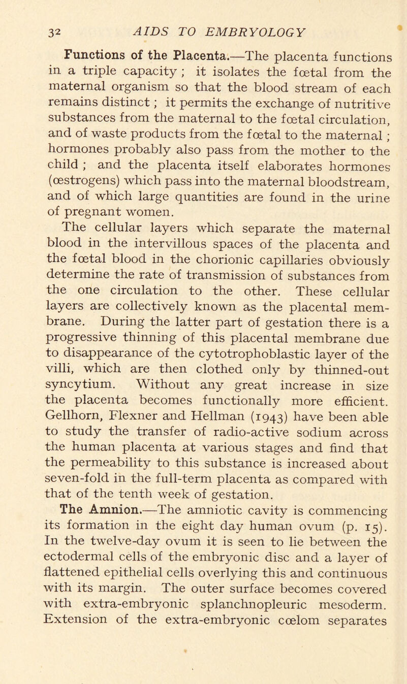 Functions of the Placenta.—The placenta functions in a triple capacity ; it isolates the foetal from the maternal organism so that the blood stream of each remains distinct; it permits the exchange of nutritive substances from the maternal to the foetal circulation, and of waste products from the foetal to the maternal; hormones probably also pass from the mother to the child ; and the placenta itself elaborates hormones (oestrogens) which pass into the maternal bloodstream, and of which large quantities are found in the urine of pregnant women. The cellular layers which separate the maternal blood in the intervillous spaces of the placenta and the foetal blood in the chorionic capillaries obviously determine the rate of transmission of substances from the one circulation to the other. These cellular layers are collectively known as the placental mem- brane. During the latter part of gestation there is a progressive thinning of this placental membrane due to disappearance of the cytotrophoblastic layer of the villi, which are then clothed only by thinned-out syncytium. Without any great increase in size the placenta becomes functionally more efficient. Gellhorn, Flexner and Heilman (1943) have been able to study the transfer of radio-active sodium across the human placenta at various stages and find that the permeability to this substance is increased about seven-fold in the full-term placenta as compared with that of the tenth week of gestation. The Amnion.—The amniotic cavity is commencing its formation in the eight day human ovum (p. 15). In the twelve-day ovum it is seen to lie between the ectodermal cells of the embryonic disc and a layer of flattened epithelial cells overlying this and continuous with its margin. The outer surface becomes covered with extra-embryonic splanchnopleuric mesoderm. Extension of the extra-embryonic coelom separates