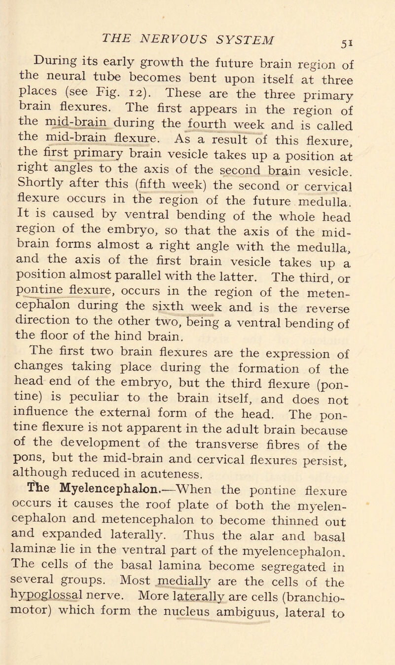 During its early growth the future brain region of the neural tube becomes bent upon itself at three places (see Fig. 12). These are the three primary brain flexures. The first appears in the region of the mid-brain during the fourth week and is called the mid-brain flexure. As a result of this flexure, the first primary brain vesicle takes up a position at right angles to the axis of the second brain vesicle. Shortly after this (fifth week) the second or cervical flexure occurs in the region of the future medulla. It is caused by ventral bending of the whole head region of the embryo, so that the axis of the mid- brain forms almost a right angle with the medulla., and the axis of the first brain vesicle takes up a position almost parallel with the latter. The third, or pontine flexuie, occurs in the region of the meten- cephalon during the sixth week and is the reverse direction to the other two, being a ventral bending of the floor of the hind brain. The first two brain flexures are the expression of changes taking place during the formation of the head end of the embryo, but the third flexure (pon- tine) is peculiar to the brain itself, and does not influence the external form of the head. The pon- tine flexure is not apparent in the adult brain because of the development of the transverse fibres of the pons, but the mid-brain and cervical flexures persist, although reduced in acuteness. The Myelencephalon.—When the pontine flexure occurs it causes the roof plate of both the myelen- cephalon and metencephalon to become thinned out and expanded laterally. Thus the alar and basal laminae lie in the ventral part of the myelencephalon. The cells of the basal lamina become segregated in several groups. Most medially are the cells of the hypoglossal nerve. More laterally are cells (branchio- motor) which form the nucleus ambiguus, lateral to