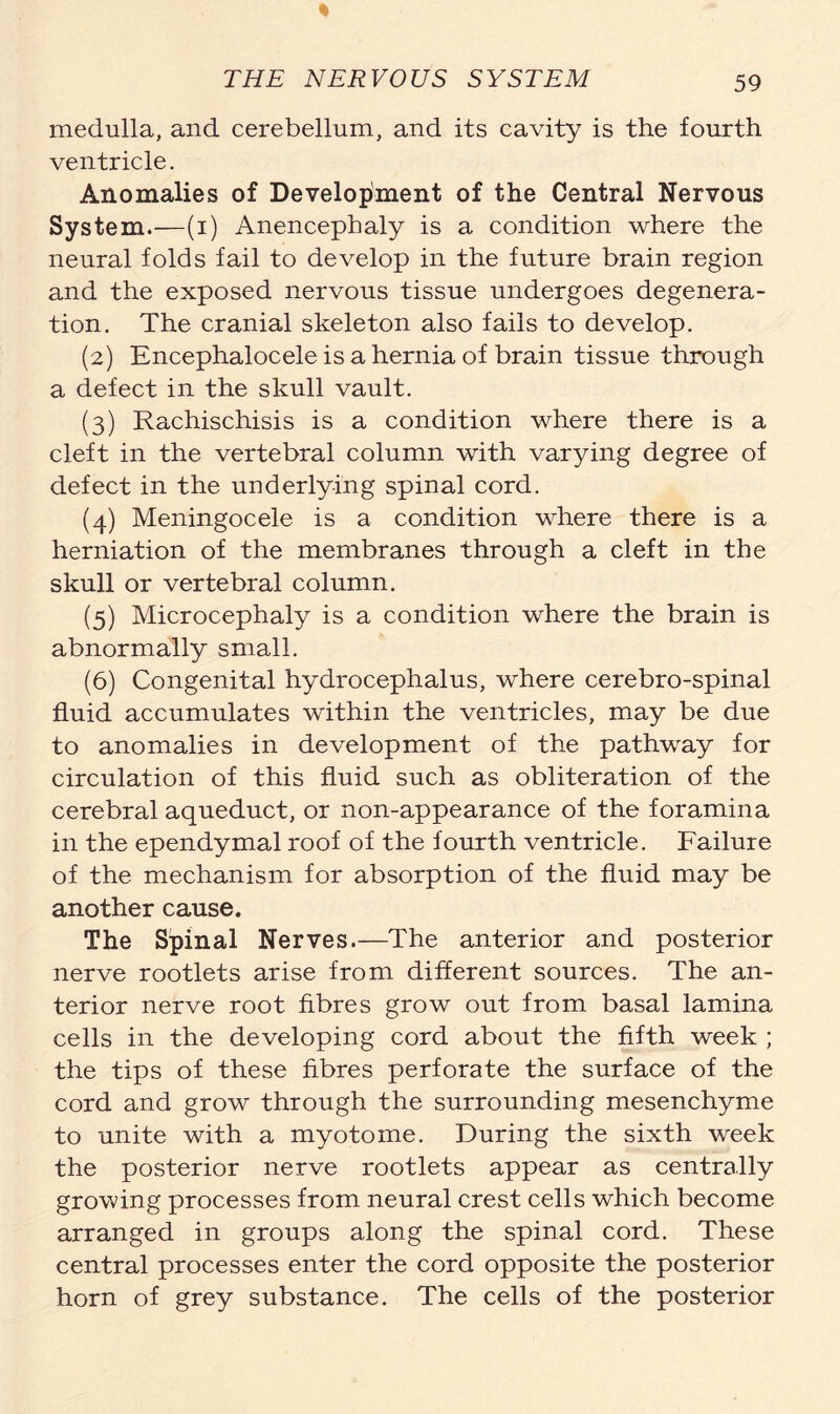 medulla, and cerebellum, and its cavity is the fourth ventricle. Anomalies of Development of the Central Nervous System.—(i) Anencephaly is a condition where the neural folds fail to develop in the future brain region and the exposed nervous tissue undergoes degenera- tion. The cranial skeleton also fails to develop. (2) Encephalocele is a hernia of brain tissue through a defect in the skull vault. (3) Rachischisis is a condition where there is a cleft in the vertebral column with varying degree of defect in the underlying spinal cord. (4) Meningocele is a condition where there is a herniation of the membranes through a cleft in the skull or vertebral column. (5) Microcephaly is a condition where the brain is abnormally small. (6) Congenital hydrocephalus, where cerebro-spinal fluid accumulates within the ventricles, may be due to anomalies in development of the pathway for circulation of this fluid such as obliteration of the cerebral aqueduct, or non-appearance of the foramina in the ependymal roof of the fourth ventricle. Failure of the mechanism for absorption of the fluid may be another cause. The Spinal Nerves.—The anterior and posterior nerve rootlets arise from different sources. The an- terior nerve root fibres grow out from basal lamina cells in the developing cord about the fifth week ; the tips of these fibres perforate the surface of the cord and grow through the surrounding mesenchyme to unite with a myotome. During the sixth week the posterior nerve rootlets appear as centrally growing processes from neural crest cells which become arranged in groups along the spinal cord. These central processes enter the cord opposite the posterior horn of grey substance. The cells of the posterior