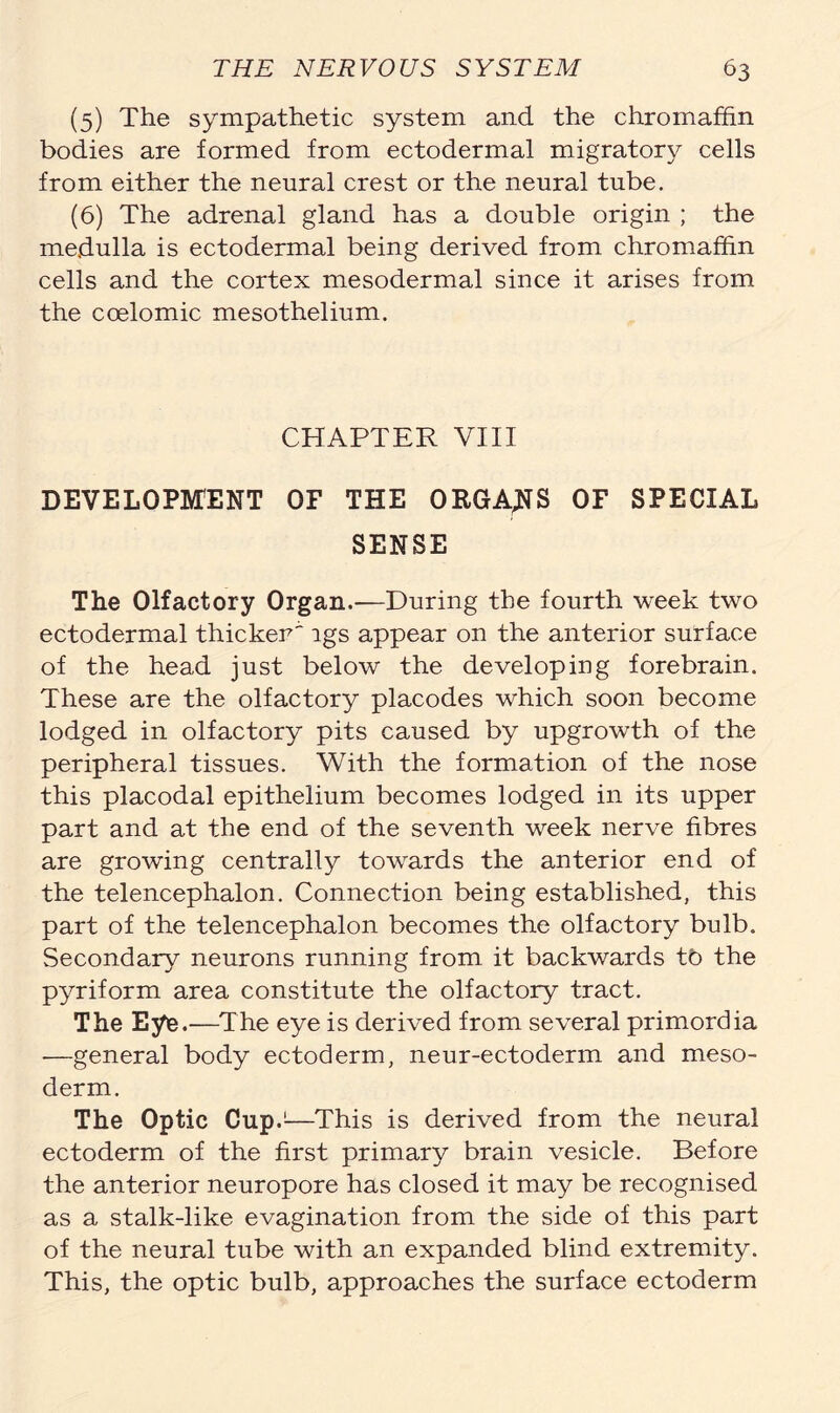 (5) The sympathetic system and the chromaffin bodies are formed from ectodermal migratory cells from either the neural crest or the neural tube. (6) The adrenal gland has a double origin ; the medulla is ectodermal being derived from chromaffin cells and the cortex mesodermal since it arises from the coelomic mesothelium. CHAPTER VIII DEVELOPMENT OF THE ORGANS OF SPECIAL SENSE The Olfactory Organ.—During the fourth week two ectodermal thicker' lgs appear on the anterior surface of the head just below the developing forebrain. These are the olfactory placodes which soon become lodged in olfactory pits caused by upgrowth of the peripheral tissues. With the formation of the nose this placodal epithelium becomes lodged in its upper part and at the end of the seventh week nerve fibres are growing centrally towards the anterior end of the telencephalon. Connection being established, this part of the telencephalon becomes the olfactory bulb. Secondary neurons running from it backwards tb the pyriform area constitute the olfactory tract. The Eye.—The eye is derived from several primordia -—general body ectoderm, neur-ectoderm and meso- derm. The Optic Cup.1—This is derived from the neural ectoderm of the first primary brain vesicle. Before the anterior neuropore has closed it may be recognised as a stalk-like evagination from the side of this part of the neural tube with an expanded blind extremity. This, the optic bulb, approaches the surface ectoderm